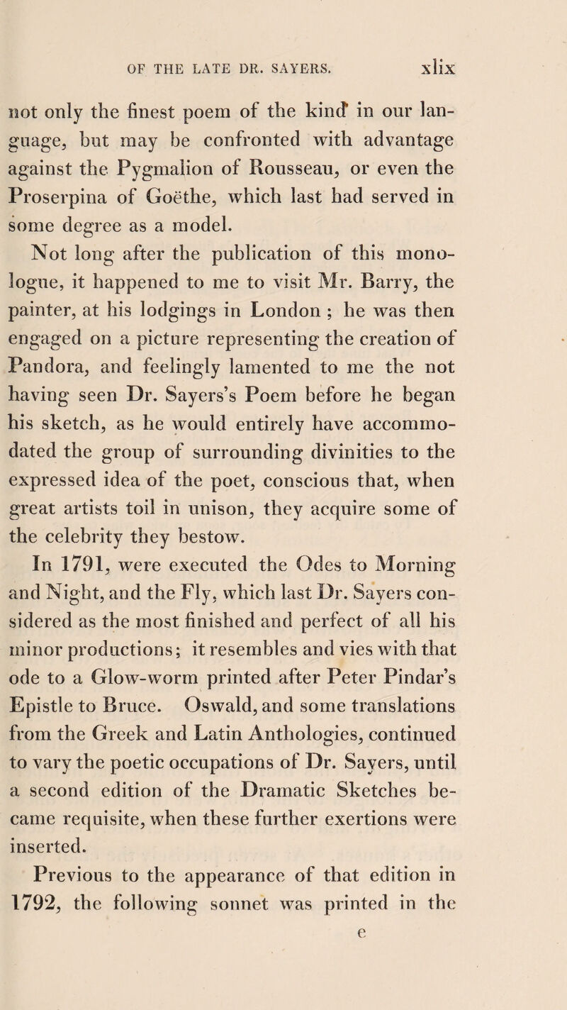 not only the finest poem of the kind in our lan- gnage^ but may be confronted with advantage against the Pygmalion of Rousseau^ or even the Proserpina of Goethe^ which last had served in some degree as a model. Not long after the publication of this mono¬ logue, it happened to me to visit Mr. Barry, the painter, at his lodgings in London ; he was then engaged on a picture representing the creation of Pandora, and feelingly lamented to me the not having seen Dr. Sayers’s Poem before he began his sketch, as he would entirely have accommo¬ dated the group of surrounding divinities to the expressed idea of the poet, conscious that, when great artists toil in unison, they acquire some of the celebrity they bestow. In 1791, were executed the Odes to Morning and Night, and the Fly, which last Dr. Sayers con¬ sidered as the most finished and perfect of all his minor productions; it resembles and vies with that ode to a Glow-worm printed after Peter Pindar’s Epistle to Bruce. Oswald, and some translations from the Greek and Latin Anthologies, continued to vary the poetic occupations of Dr. Sayers, until a second edition of the Dramatic Sketches be¬ came requisite, when these further exertions were inserted. Previous to the appearance of that edition in 1792, the following sonnet was printed in the