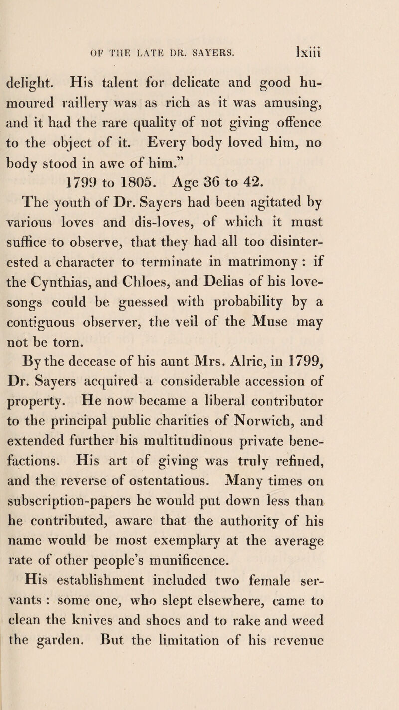 delight. His talent for delicate and good hu¬ moured raillery was as rich as it was amusing, and it had the rare quality of not giving offence to the object of it. Every body loved him, no body stood in awe of him.” 1799 to 1805. Age 36 to 42. The youth of Dr. Sayers had been agitated by various loves and dis-loves, of which it must suffice to observe, that they had all too disinter¬ ested a character to terminate in matrimony : if the Cynthias, and Chloes, and Delias of his love- songs could be guessed with probability by a contiguous observer, the veil of the Muse may not be torn. By the decease of his aunt Mrs. Alric, in 1799, Dr. Sayers acquired a considerable accession of property. He now became a liberal contributor to the principal public charities of Norwich, and extended further his multitudinous private bene¬ factions. His art of giving was truly refined, and the reverse of ostentatious. Many times on subscription-papers he would put down less than he contributed, aware that the authority of his name would be most exemplary at the average rate of other people’s munificence. His establishment included two female ser¬ vants : some one, who slept elsewhere, came to clean the knives and shoes and to rake and weed the garden. But the limitation of his revenue