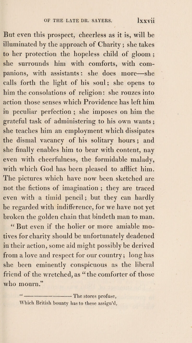 But even this prospect, cheerless as it is, will be illuminated by the approach of Charity ; she takes to her protection the hopeless child of gloom ; she surrounds him with comforts, with com¬ panions, with assistants: she does more—she calls forth the light of his soul; she opens to him the consolations of religion: she rouzes into action those senses whieh Providence has left him in peculiar perfection ; she imposes on him the grateful task of administering to his own wants; she teaches him an employment which dissipates the dismal vacancy of his solitary hours ; and she finally enables him to bear with content, nay even with cheerfulness, the formidable malady, with which God has been pleased to afflict him. The pictures which have now been sketched are not the fictions of imagination ; they are traced even with a timid pencil; but they can hardly be regarded with indifference, for we have not yet broken the golden chain that bindeth man to man. But even if the holier or more amiable mo¬ tives for charity should be unfortunately deadened in their action, some aid might possibly be derived from a love and respect for our country; long has she been eminently conspicuous as the liberal friend of the wretched, as ^‘the comforter of those who mourn.” -The stores profuse. Which British bounty has to these assign’d.