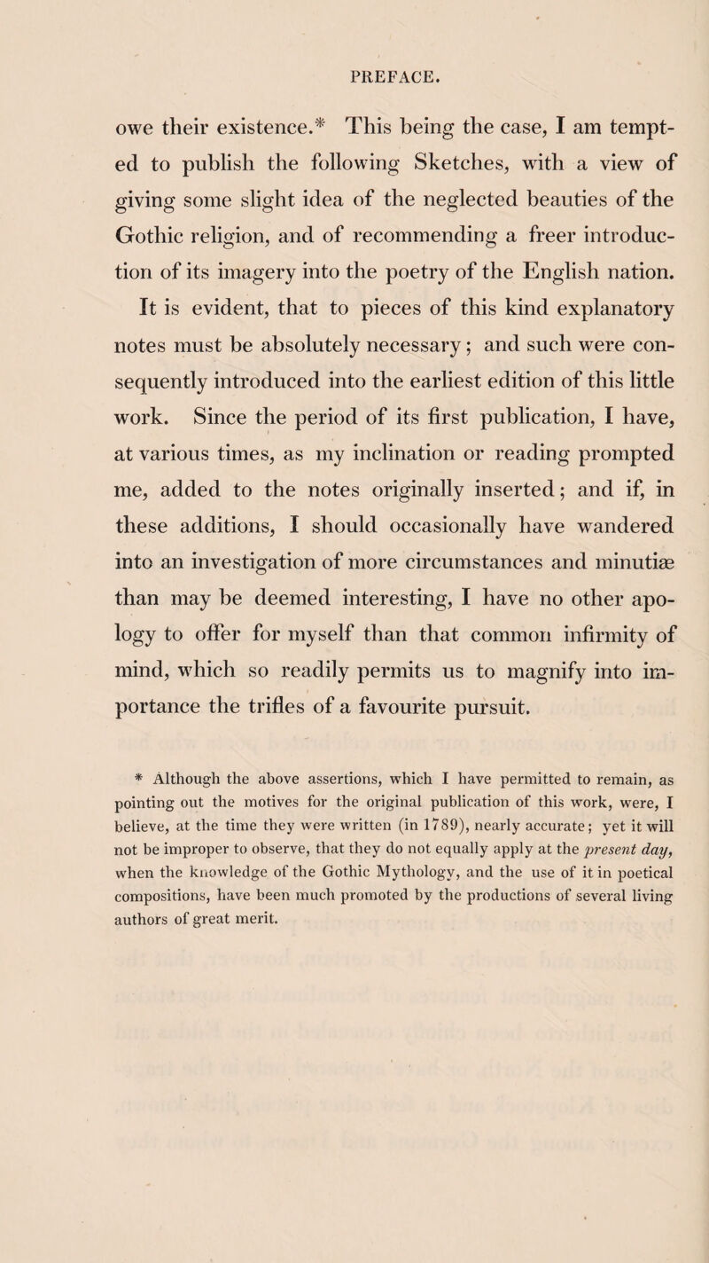 owe their existence.^ This being the case, I am tempt¬ ed to publish the following Sketches, with a view of giving some slight idea of the neglected beauties of the Gothic religion, and of recommending a freer introduc¬ tion of its imagery into the poetry of the English nation. It is evident, that to pieces of this kind explanatory notes must be absolutely necessary; and such were con¬ sequently introduced into the earliest edition of this little work. Since the period of its first publication, I have, at various times, as my inclination or reading prompted me, added to the notes originally inserted; and if, in these additions, I should occasionally have wandered into an investigation of more circumstances and minutiae than may be deemed interesting, I have no other apo¬ logy to offer for myself than that common infirmity of mind, which so readily permits us to magnify into im¬ portance the trifles of a favourite pursuit. * Although the above assertions, which I have permitted to remain, as pointing out the motives for the original publication of this work, were, I believe, at the time they were written (in 1789), nearly accurate; yet it will not be improper to observe, that they do not equally apply at the present day, when the knowledge of the Gothic Mythology, and the use of it in poetical compositions, have been much promoted by the productions of several living authors of great merit.