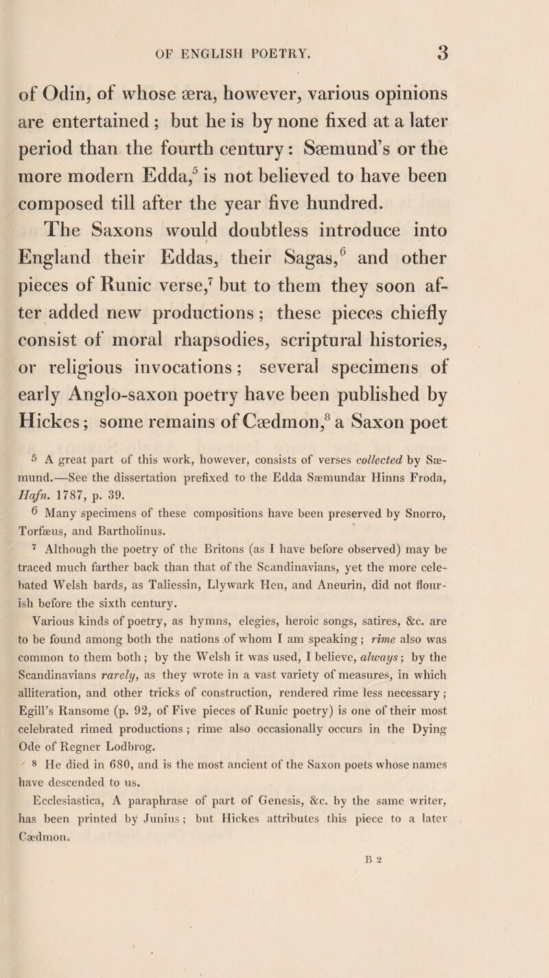 of Odin^ of whose aera, however^ various opinions are entertained ; but he is by none fixed at a later period than the fourth century: Saemund’s or the more modern Edda/ is not believed to have been composed till after the year five hundred. The Saxons would doubtless introduce into England their Eddas^ their Sagas,^ and other pieces of Runic verse,^ but to them they soon af¬ ter added new productions; these pieces chiefly consist of moral rhapsodies, scriptural histories, or religious invocations; several specimens of early Anglo-saxon poetry have been published by Hickes; some remains of Caedmon,^ a Saxon poet 5 A great part of this work, however, consists of verses collected by See- mund.—See the dissertation prefixed to the Edda Ssemundar Hinns Froda, Hafn. 1787, p. 39. 6 Many specimens of these compositions have been preserved by Snorro, Torfseus, and Bartholinus. Although the poetry of the Britons (as I have before observed) may be traced much farther back than that of the Scandinavians, yet the more cele- bated Welsh bards, as Taliessin, Llywark Hen, and Aneurin, did not flour¬ ish before the sixth century. Various kinds of poetry, as hymns, elegies, heroic songs, satires, &c. are to be found among both the nations of whom I am speaking; rime also was common to them both ; by the Welsh it was used, I believe, always-, by the Scandinavians rarely, as they wrote in a vast variety of measures, in which alliteration, and other tricks of construction, rendered rime less necessary; EgilFs Ransome (p. 92, of Five pieces of Runic poetry) is one of their most celebrated rimed productions ; rime also occasionally occurs in the Dying Ode of Regner Lodbrog. 8 He died in 680, and is the most ancient of the Saxon poets whose names have descended to us. Ecclesiastica, A paraphrase of part of Genesis, &c. by the same writer, has been printed by Junius; but Hickes attributes this piece to a later Caedmon.