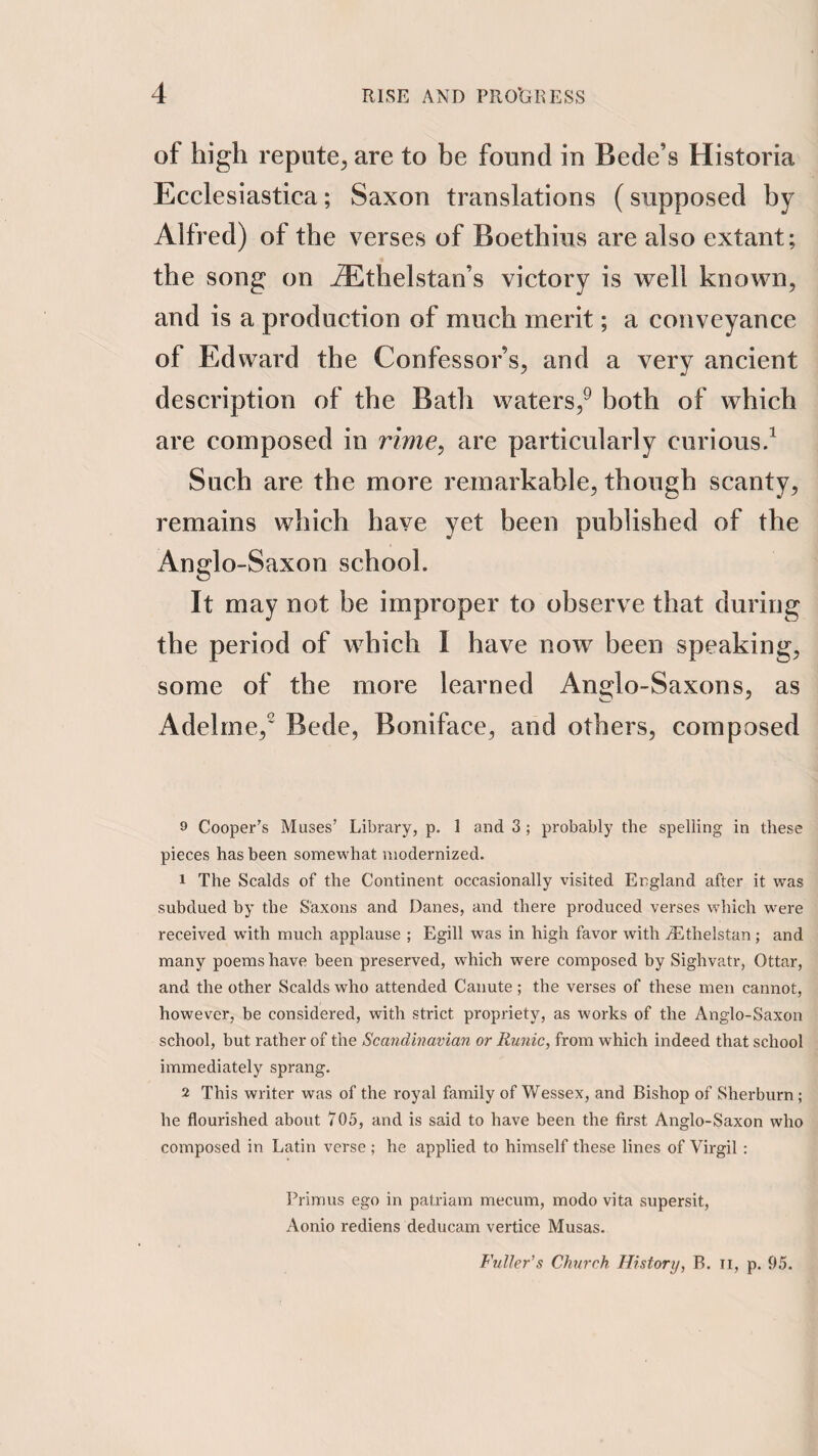 of high repute, are to be found in Bede’s Historia Ecclesiastica; Saxon translations (supposed by Alfred) of the verses of Boethius are also extant; the song on j®thelstan’s victory is well known, and is a production of much merit; a conveyance of Edward the Confessor’s, and a very ancient description of the Bath waters,^ both of which are composed in rime, are particularly curious/ Such are the more remarkable, though scanty, remains which have yet been published of the Anglo-Saxon school. It may not be improper to observe that during the period of which I have now been speaking, some of the more learned Anglo-Saxons, as Adelrne,' Bede, Boniface, and others, composed 9 Cooper’s Muses’ Library, p. 1 and 3 ; probably the spelling in these pieces has been somewhat modernized. 1 The Scalds of the Continent occasionally visited England after it was subdued by the Saxons and Danes, and there produced verses which were received wdth much applause ; Egill was in high favor with jEthelstan; and many poems have been preserved, which were composed hy Sighvatr, Ottar, and the other Scalds who attended Canute; the verses of these men cannot, however, he considered, with strict propriety, as works of the Anglo-Saxon school, but rather of the Scandinavian or Runic, from which indeed that school immediately sprang, 2 This writer was of the royal family of Wessex, and Bishop of Sherburn; he flourished about 705, and is said to have been the first Anglo-Saxon who composed in Latin verse ; he applied to himself these lines of Virgil; Primus ego in patriam mecum, modo vita supersit, Aonio rediens deducam vertice Musas. Fuller’s Church History, B. ii, p. 95.