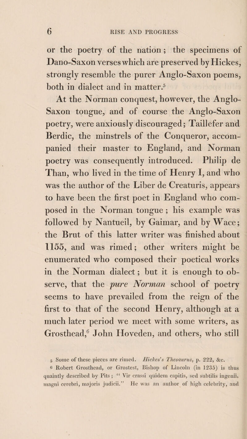 or the poetry of the nation ; the specimens of Dano-Saxon verses which are preserved by Hickes^ strongly resemble the purer Anglo-Saxon poems, both in dialect and in matter.^ At the Norman conquest, however, the Anglo- Saxon tongue, and of course the Anglo-Saxon poetry, were anxiously discouraged; Taillefer and Berdic, the minstrels of the Conqueror, accom¬ panied their master to England, and Norman poetry was consequently introduced. Philip de Than, who lived in the time of Henry I, and who was the author of the Liber de Creaturis, appears to have been the first poet in England who com¬ posed in the Norman tongue ; his example was followed by Nantueil, by Gaimar, and by Wace; the Brut of this latter wTiter was finished about 1155, and was rimed; other writers might be enumerated who composed their poetical works in the Norman dialect; but it is enough to ob¬ serve, that the pure Norman school of poetry seems to have prevailed from the reign of the first to that of the second Henry, although at a much later period we meet with some writers, as Grosthead,^ John Hoveden, and others, who still 5 Some of these pieces are rimed. Hickes’s Thesaurus, p. 222, &c. 6 Robert Grosthead, or Grostest, Bishop of Lincoln (in 1235) is thus quaintly described by Pits ; “ Vir crassi quidem capitis, sed subtilis ingenii, magni cerebri, majoris judicii.” He was an author of high celebrity, and