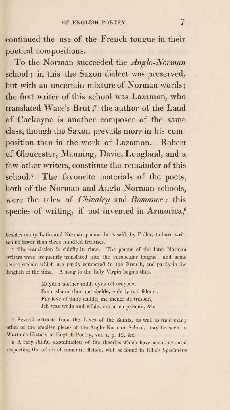 continued the use of the French tongue in their poetical compositions. To the Norman succeeded the Anglo-Norman school; in this the Saxon dialect was preserved, hut with an uncertain mixture of Norman words; the first writer of this school was Lazamon, who translated Wace’s Brut the author of the Land of Cockayne is another composer of the same class, though the Saxon prevails more in his com¬ position than in the work of Lazamon. Robert of Gloucester, Manning, Davie, Longland, and a few other writers, constitute the remainder of this school.^ The favourite materials of the poets, both of the Norman and Anglo-Norman schools, were the tales of Chivalry and Romance ; this species of writing, if not invented in Armorica,^ besides many Latin and Norman poems, he is said, by Fuller, to have writ- ten no fewer than three hundred treatises. 7 The translation is chiefly in rime. The poems of the later Norman writers were frequently translated into the vernacular tongue; and some verses remain which are partly composed in the French, and partly in the English of the time. A song to the holy Virgin begins thus, Mayden mother mild, oyez cel oreyson, From shame thou me shelde, e de ly mal feloun ; For love of thine childe, me mener de tresoun, Ich was wode and wilde, ore su en prisoun, &c. 8 Several extracts from the Lives of the Saints, as well as from many other of the smaller pieces of the Anglo-Norman School, may be seen in Warton’s History of English Poetry, vol. i, p. 12, &c. 9 A very skilful examination of the theories which have been advanced respecting the origin of romantic fiction, will be found in Ellis’s Specimens