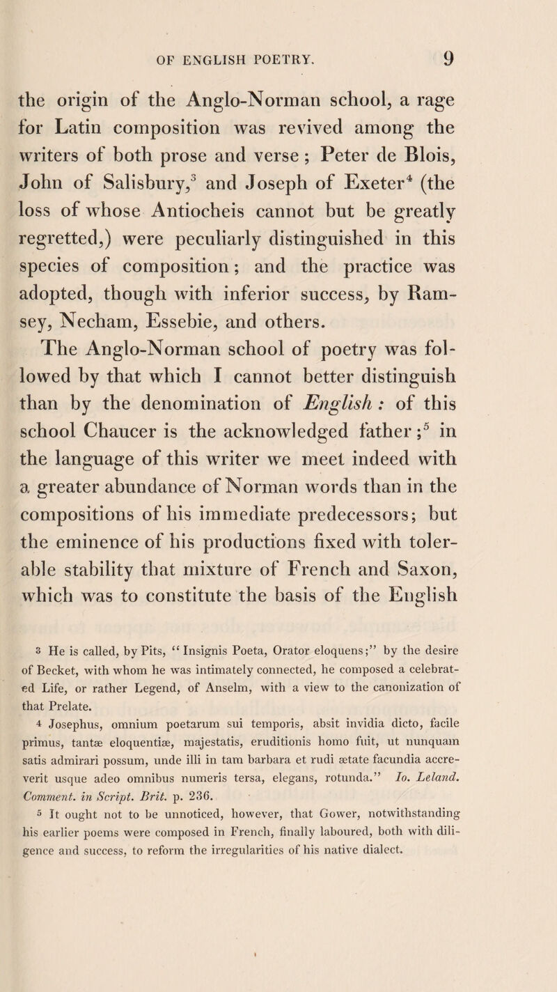 the origin of the Anglo-Norman school, a rage for Latin composition was revived among the writers of both prose and verse; Peter de Blois, John of Salisbury/ and Joseph of Exeter^ (the loss of whose Antiocheis cannot but be greatly regretted,) were peculiarly distinguished in this species of composition; and the practice was adopted, though with inferior success, by Ram¬ sey, Necham, Essebie, and others. The Anglo-Norman school of poetry was fol¬ lowed by that which I cannot better distinguish than by the denomination of English : of this school Chaucer is the acknowledged father / in the language of this writer we meet indeed with a greater abundance of Norman words than in the compositions of his immediate predecessors; but the eminence of his productions fixed with toler¬ able stability that mixture of French and Saxon, which was to constitute the basis of the English 3 He is called, by Pits, “ Insignis Poeta, Orator eloquens;” by the desire of Becket, with whom he was intimately connected, he composed a celebrat¬ ed Life, or rather Legend, of Anselm, with a view to the canonization of that Prelate. 4 Josephus, omnium poetarum sui temporis, absit invidia dicto, facile primus, tantse eloquentise, majestatis, eruditionis homo fuit, ut nunquam satis admirari possum, unde illi in tarn barbara et rudi setate facundia accre- verit usque adeo omnibus numeris tersa, elegans, rotunda.” lo. Leland. Comment. In Script. Brit. p. 236. 5 It ought not to be unnoticed, however, that Gower, notwithstanding his earlier poems were composed in French, finally laboured, both with dili¬ gence and success, to reform the irregularities of his native dialect.