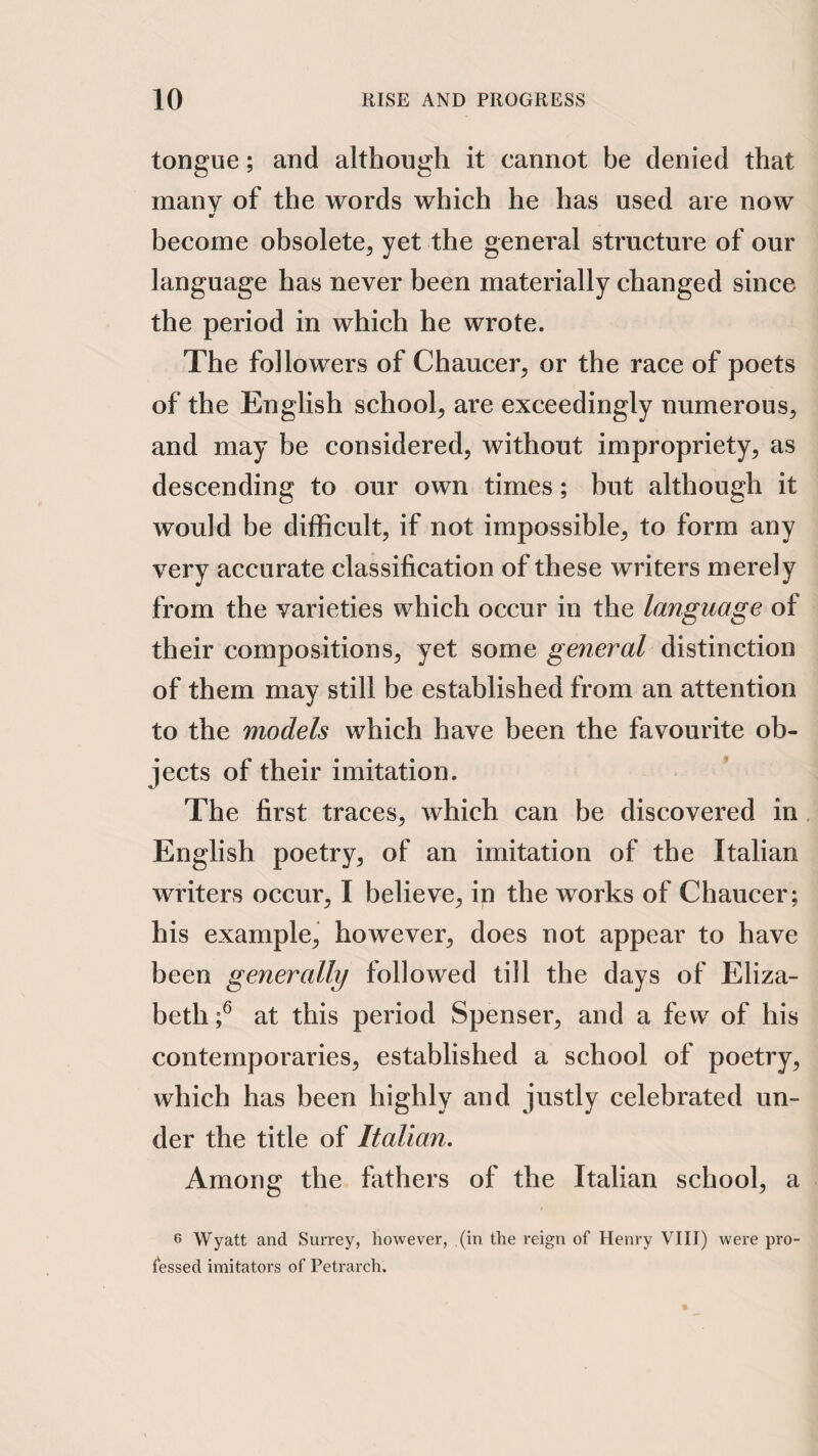tongue; and although it cannot he denied that many of the words which he has used are now become obsolete, yet the general structure of our language has never been materially changed since the period in which he wrote. The followers of Chaucer, or the race of poets of the English school, are exceedingly numerous, and may be considered, without impropriety, as descending to our own times; hut although it would be difficult, if not impossible, to form any very accurate classification of these writers merely from the varieties which occur in the language of their compositions, yet some general distinction of them may still be established from an attention to the models which have been the favourite ob¬ jects of their imitation. The first traces, which can be discovered in. English poetry, of an imitation of the Italian writers occur, I believe, in the works of Chaucer; his example, however, does not appear to have been generally followed till the days of Eliza¬ beth f at this period Spenser, and a few of his contemporaries, established a school of poetry, which has been highly and justly celebrated un¬ der the title of Italian, Among the fathers of the Italian school, a 6 Wyatt and Surrey, however, (in the reign of Henry VIII) were pro¬ fessed imitators of Petrarch.