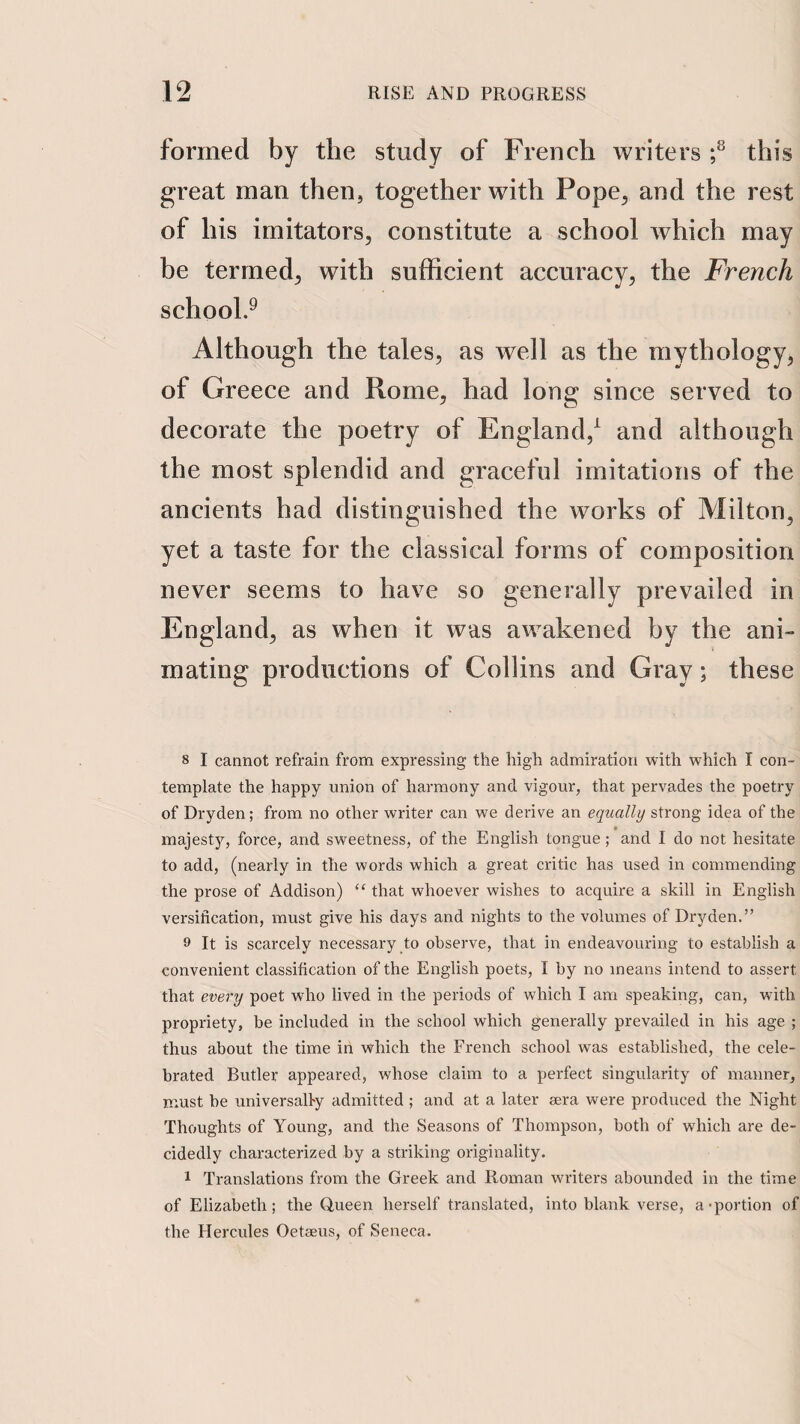 formed by the study of French writers f this great man then, together with Pope^ and the rest of his imitators, constitute a school which may be termed, with sufficient accuracy, the French school.^ Although the tales, as well as the mythology, of Greece and Rome, had long since served to decorate the poetry of England,^ and although the most splendid and graceful imitations of the ancients had distinguished the works of Milton, yet a taste for the classical forms of composition never seems to have so generally prevailed in England, as when it was awakened by the ani¬ mating productions of Collins and Gray; these 8 I cannot refrain frona expressing the high admiration with which I con¬ template the happy union of harmony and vigour, that pervades the poetry of Dryden; from no other writer can we derive an equally strong idea of the majesty, force, and sweetness, of the English tongue; and I do not hesitate to add, (nearly in the words which a great critic has used in commending the prose of Addison) “ that whoever wishes to acquire a skill in English versification, must give his days and nights to the volumes of Dryden.” 9 It is scarcely necessary to observe, that in endeavouring to establish a convenient classification of the English poets, I by no means intend to assert that every poet who lived in the periods of which I am speaking, can, with propriety, be included in the school which generally prevailed in his age ; thus about the time in which the French school was established, the cele¬ brated Butler appeared, whose claim to a perfect singularity of manner, must be universally admitted ; and at a later sera were produced the Night Thoughts of Young, and the Seasons of Thompson, both of which are de¬ cidedly characterized by a striking originality. 1 Translations from the Greek and Roman writers abounded in the time of Elizabeth; the Queen herself translated, into blank verse, a-portion of the Hercules Oetseus, of Seneca.