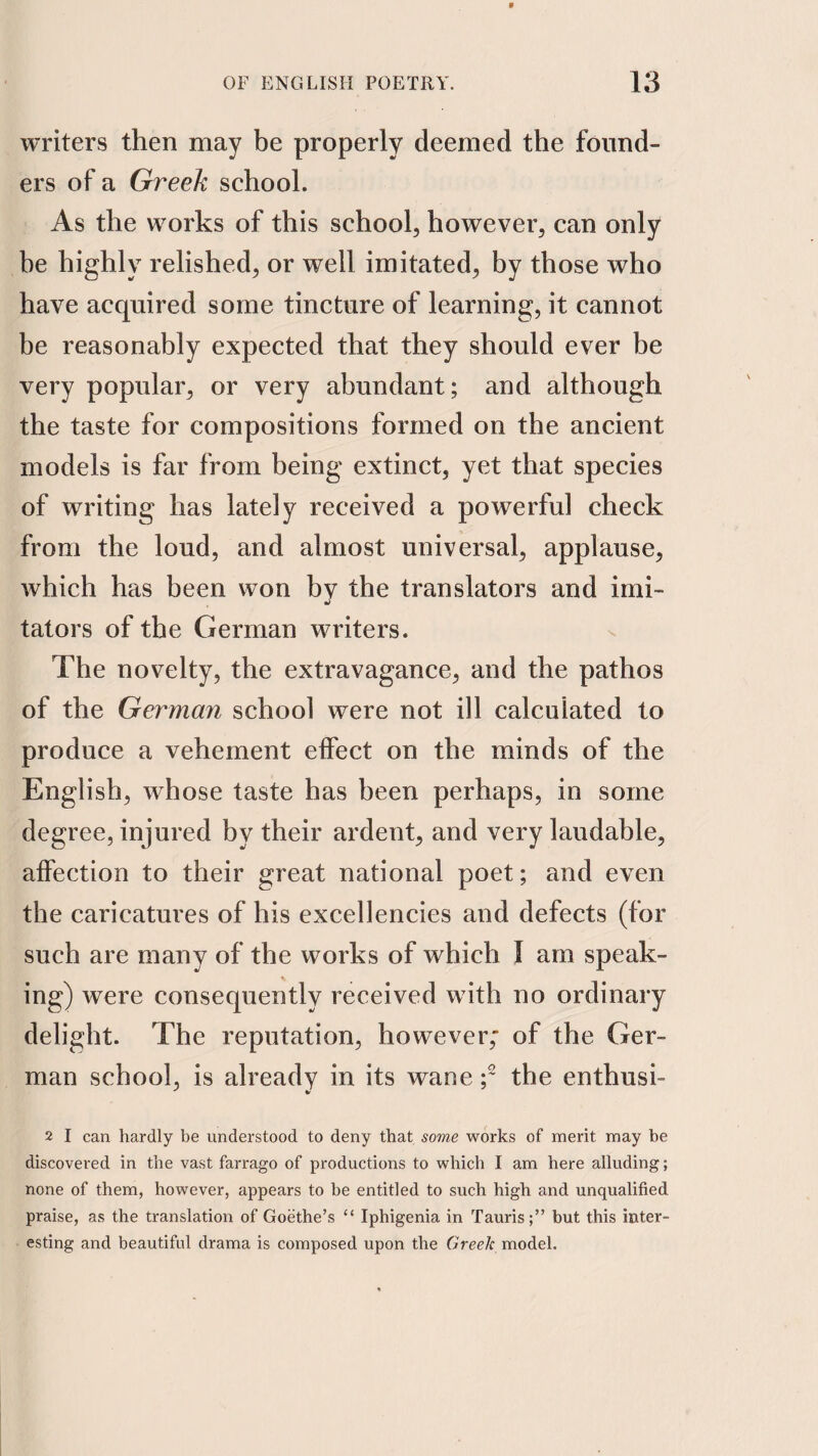 writers then may be properly deemed the found¬ ers of a Greek school. As the works of this school, however, can only be highly relished, or well imitated, by those who have acquired some tincture of learning, it cannot be reasonably expected that they should ever be very popular, or very abundant; and although the taste for compositions formed on the ancient models is far from being extinct, yet that species of writing has lately received a powerful check from the loud, and almost universal, applause, which has been won bv the translators and imi- tators of the German writers. The novelty, the extravagance, and the pathos of the German school were not ill calculated to produce a vehement effect on the minds of the English, whose taste has been perhaps, in some degree, injured by their ardent, and very laudable, affection to their great national poet; and even the caricatures of his excellencies and defects (for such are many of the works of which I am speak¬ ing) were consequently received with no ordinary delight. The reputation, however; of the Ger¬ man school, is already in its wane the enthusi- 2 I can hardly be understood to deny that some works of merit may he discovered in the vast farrago of productions to which I am here alluding; none of them, however, appears to be entitled to such high and unqualified praise, as the translation of Goethe’s “ Iphigenia in Tauris;” but this inter¬ esting and beautiful drama is composed upon the Greek model.