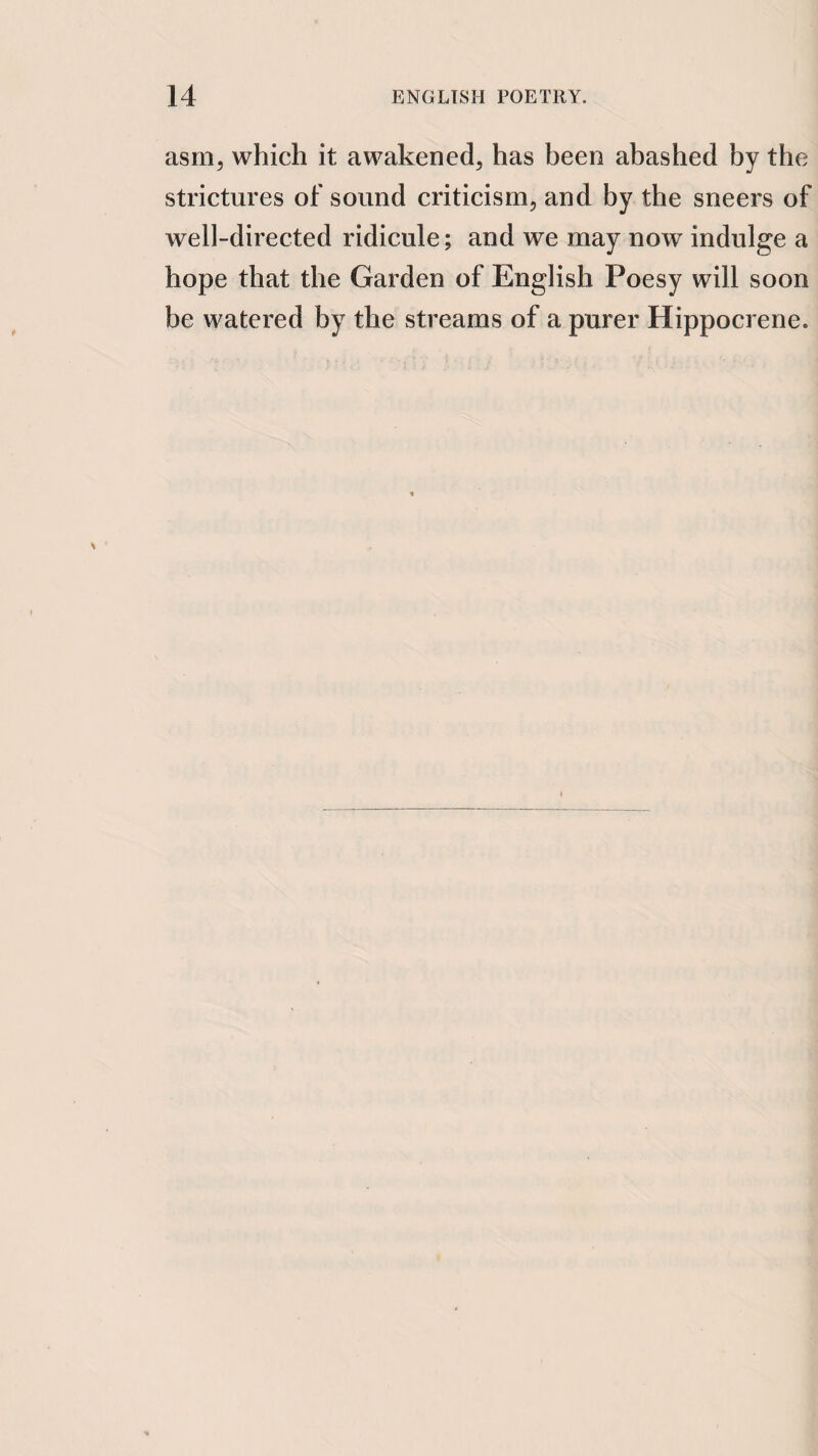 asm, which it awakened, has been abashed by the strictures of sound criticism, and by the sneers of well-directed ridicule; and we may now indulge a hope that the Garden of English Poesy will soon be watered by the streams of a purer Hippocrene.
