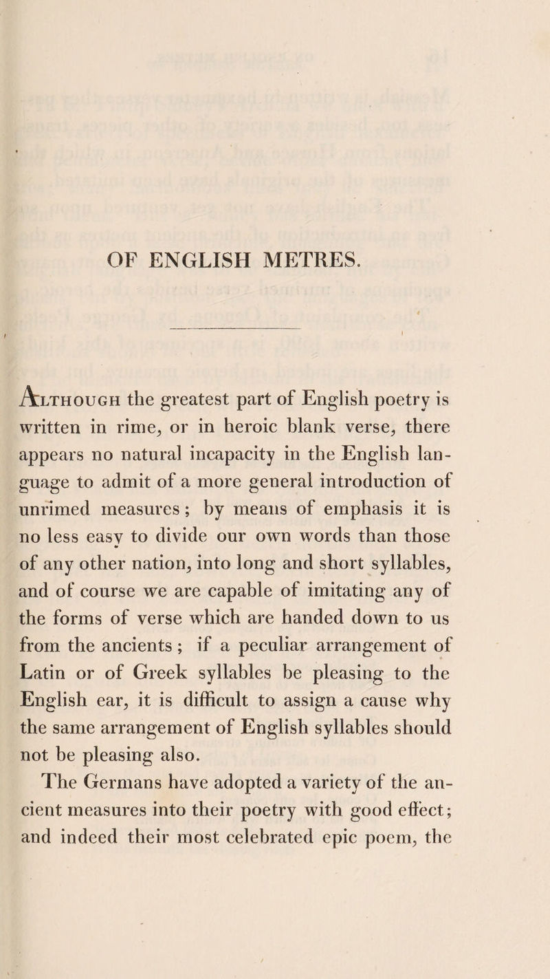 OF ENGLISH METRES. Although the greatest part of English poetry is written in rime^ or in heroic blank verse^ there appears no natural incapacity in the English lan¬ guage to admit of a more general introduction of unrimed measures; by means of emphasis it is no less easy to divide our own words than those •> of any other nation^ into long and short syllables, and of course we are capable of imitating any of the forms of verse which are handed down to us from the ancients; if a peculiar arrangement of Latin or of Greek syllables be pleasing to the English ear, it is difficult to assign a cause why the same arrangement of English syllables should not be pleasing also. The Germans have adopted a variety of the an¬ cient measures into their poetry with good effect; and indeed their most celebrated epic poem, the