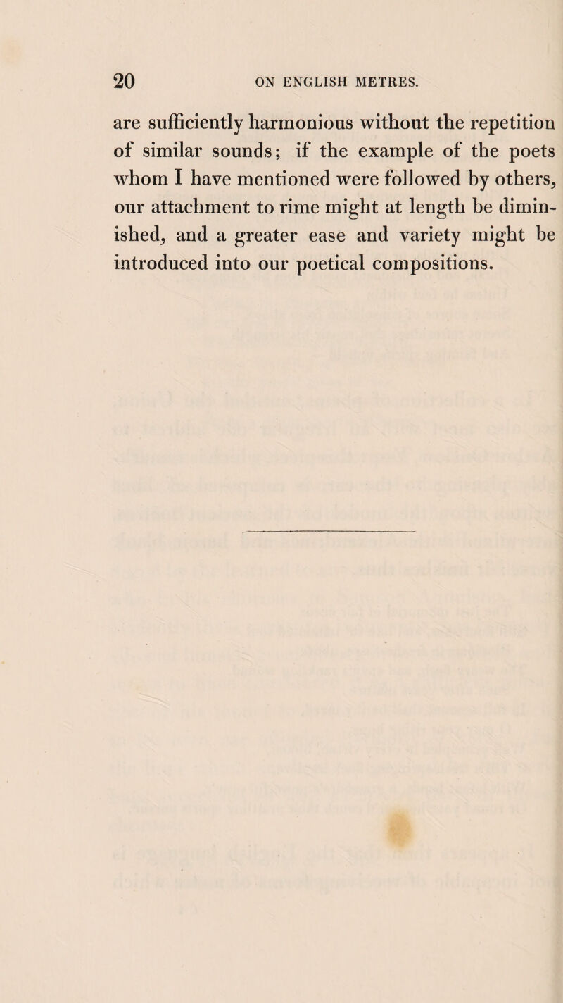 are sufficiently harmonious without the repetition of similar sounds; if the example of the poets whom I have mentioned were followed by others, our attachment to rime might at length be dimin¬ ished, and a greater ease and variety might be introduced into our poetical compositions.