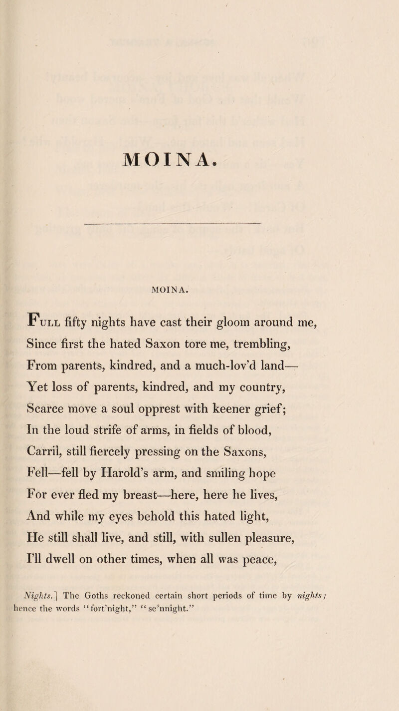 MOINA MOINA. Full fifty nights have cast their gloom around me, Since first the hated Saxon tore me, trembling. From parents, kindred, and a much-lov’d land— Yet loss of parents, kindred, and my country. Scarce move a soul opprest with keener grief; In the loud strife of arms, in fields of blood, Carrii, still fiercely pressing on the Saxons, Fell—fell by Harold’s arm, and smiling hope For ever fled my breast—here, here he lives. And while my eyes behold this hated light. He still shall live, and still, with sullen pleasure, I’ll dwell on other times, when all was peace. Nights.'l The Goths reckoned certain short periods of time by nights; hence the words “ fort’night,” “se’nnight.”