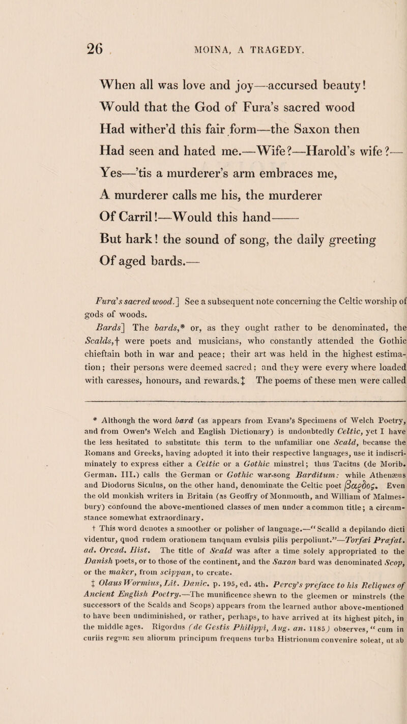 When all was love and joy—accursed beauty! Would that the God of Fura’s sacred wood Had wither’d this fair form—the Saxon then Had seen and hated me.—Wife?—Harold’s wife?— Yes—’tis a murderer’s arm embraces me, A murderer calls me his, the murderer Of Carril!—Would this hand- But hark 1 the sound of song, the daily greeting Of aged bards.— Fura’s sacred wood.'\ See a subsequent note concerning the Celtic worship of gods of woods. Bards~\ The hards,^ or, as they ought rather to be denominated, the Scalds,■\ were poets and musicians, who constantly attended the Gothic chieftain both in war and peace; their art was held in the highest estima¬ tion ; their persons were deemed sacred; and they were every where loaded with caresses, honours, and rewards. X The poems of these men were called * Although the word hard (as appears from Evans’s Specimens of Welch Poetry, and from Owen’s Welch and English Dictionary) is undoubtedly Celtic, yet I have the less hesitated to substitute this term to the unfamiliar one Scald, because the Itomans and Greeks, having adopted it into their respective languages, use it indiscri¬ minately to express either a Celtic or a Gothic minstrel; thus Tacitus (de Morib. German. III.) calls the German or Gothic war-song Barditum: while Athenaeiis and Diodorus Siculus, on the other hand, denominate the Celtic poet ^OL^hog, Even the old monkish writers in Britain (as Geotfry of Monmouth, and William of Malmes¬ bury) confound the above-mentioned classes of men under a common title; a circum¬ stance somewhat extraordinary. t This word denotes a smoother or polisher of language.—“Scalld a depilando dicti videntur, quod rudem orationem tanquam evulsis pilis perpoliunt.”—Torfcei Prcefat, ad. Oread. Hist. The title of Scald was after a time solely appropriated to the Danish poets, or to those of the continent, and the Saxon bard was denominated Scop, or the maker, from scippan, to create. J Olaus Wormius, Hit. Danic. p. 195, ed. 4th. Percy's preface to his Reliqties of Ancient English Poetry. Ihe munificence shewn to the gleemen or minstrels (the successors of the Scalds and Scops) appears from the learned author above-mentioned to have been undiminished, or rather, perhaps, to have arrived at its highest pitch, in the middle ages. Rigordus (de Gestis Philippi, Ang. an. 1185) observes, “ cum in curiis regum seu aliorum principum frequens turba Histriomim convenire soleat, ut ab