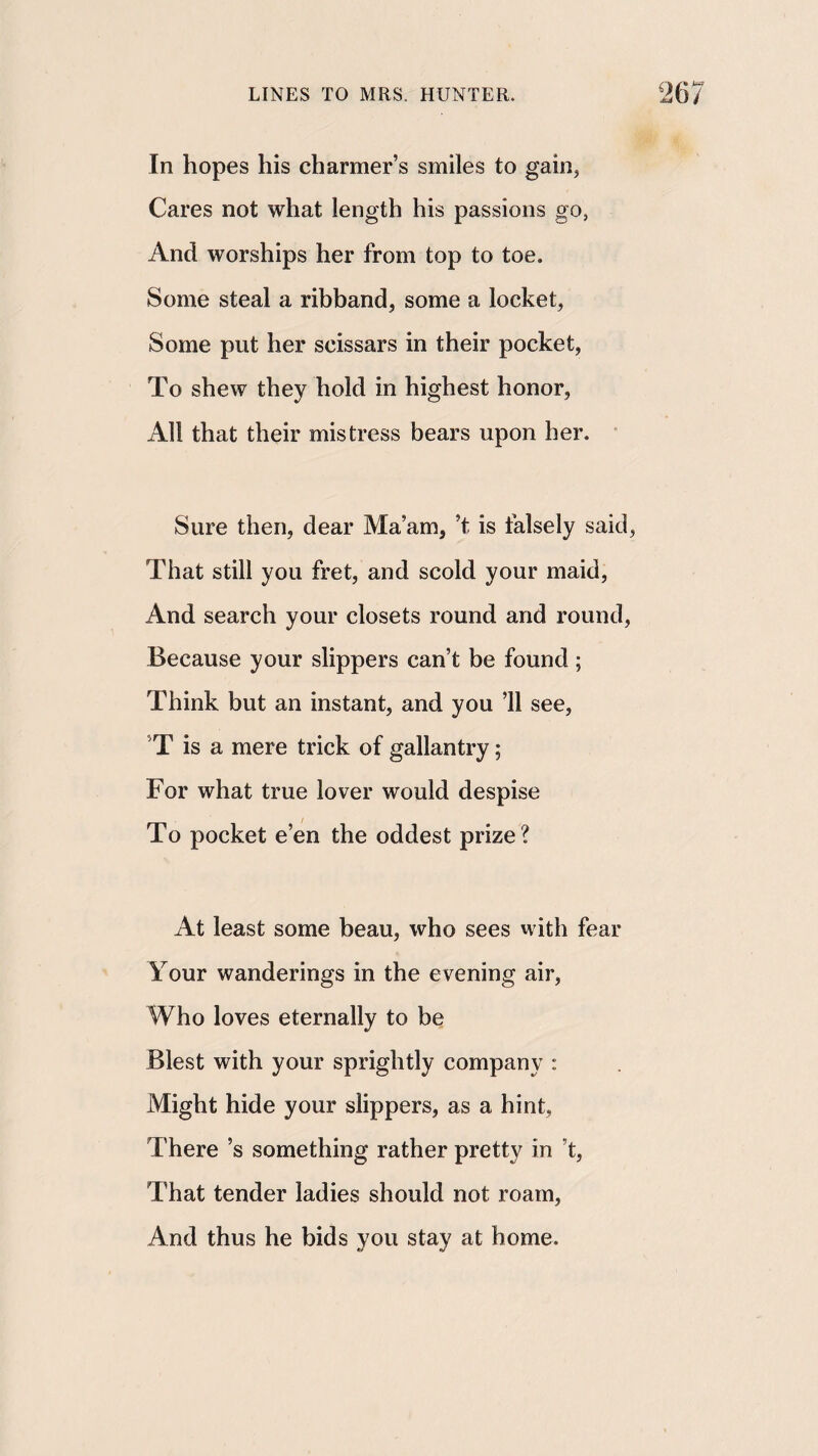 In hopes his charmer’s smiles to gain, Cares not what length his passions go, And worships her from top to toe. Some steal a ribband, some a locket. Some put her scissars in their pocket. To shew they hold in highest honor, All that their mistress bears upon her. * Sure then, dear Ma’am, ’t is falsely said, That still you fret, and scold your maid. And search your closets round and round, Because your slippers can’t be found; Think but an instant, and you ’ll see, ’T is a mere trick of gallantry; For what true lover would despise To pocket e’en the oddest prize? At least some beau, who sees with fear Your wanderings in the evening air. Who loves eternally to be Blest with your sprightly company : Might hide your slippers, as a hint, There’s something rather pretty in’t. That tender ladies should not roam, And thus he bids you stay at home.