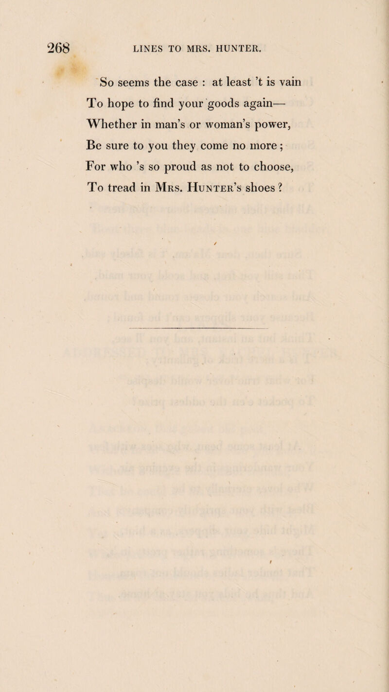 So seems the case : at least’t is vain To hope to find your goods again— Whether in man’s or woman’s power, Be sure to you they come no more; For w'ho’s so proud as not to choose, To tread in Mrs. Hunter’s shoes ? t