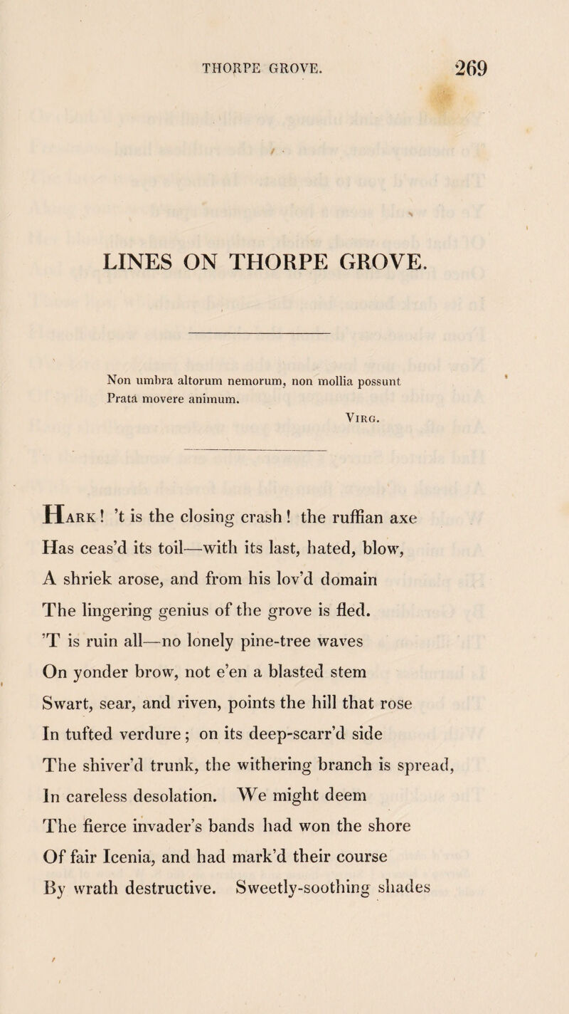 / • LINES ON THORPE GROVE. Non umbra altorum nemorum, non mollia possunt, Prata movere animum. ViRG. Hark ! ’t is the closing crash ! the ruffian axe Has ceas’d its toil—with its last, hated, blow, A shriek arose, and from his lov’d domain The lingering genius of the grove is fled. ’T is ruin all—no lonely pine-tree waves On yonder brow, not e’en a blasted stem Swart, sear, and riven, points the hill that rose In tufted verdure; on its deep-scarr’d side The shiver’d trunk, the withering branch is spread, In careless desolation. We might deem The fierce invader’s bands had won the shore Of fair Icenia, and had mark’d their course By wrath destructive. Sweetly-soothing shades