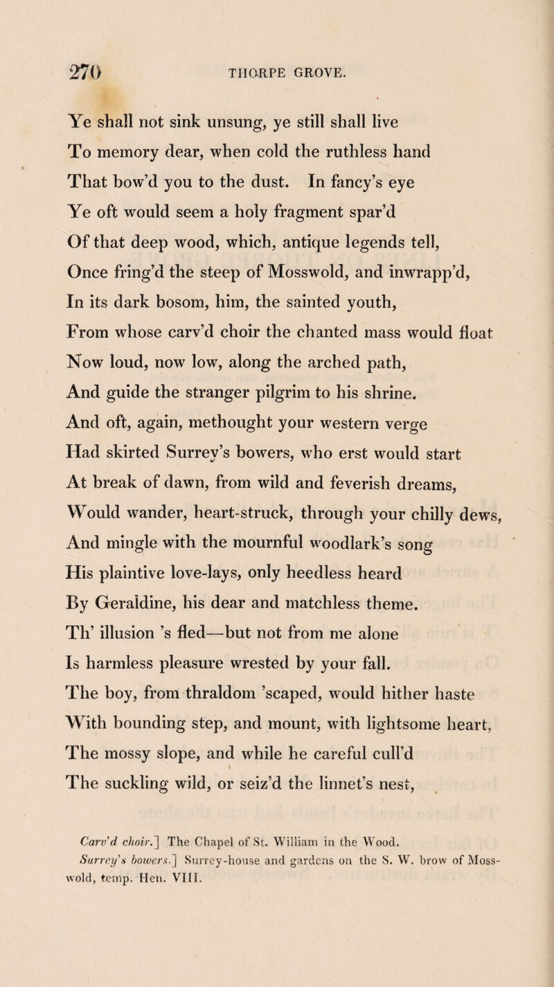 Ye shall not sink unsung, ye still shall live To memory dear, when cold the ruthless hand That bow’d you to the dust. In fancy’s eye Ye oft would seem a holy fragment spar’d Of that deep wood, which, antique legends tell. Once fring’d the steep of Mosswold, and inwrapp’d, In its dark bosom, him, the sainted youth. From whose carv’d choir the chanted mass would float Now loud, now low, along the arched path, And guide the stranger pilgrim to his shrine. And oft, again, methought your western verge Had skirted Surrey’s bowers, who erst would start At break of dawn, from wild and feverish dreams. Would wander, heart-struck, through your chilly dews, And mingle with the mournful woodlark’s song His plaintive love-lays, only heedless heard By Geraldine, his dear and matchless theme. Th’ illusion’s fled—but not from me alone Is harmless pleasure wrested by your fall. The boy, from thraldom ’scaped, would hither haste With bounding step, and mount, with lightsome heart, The mossy slope, and while he careful cull’d t The suckling wild, or seiz’d the linnet’s nest, Carv'd choir.'\ The Chapel of St. William in the Wood. Surrey's bowers.'\ Surrey-house and gardens on the S. W. brow of Moss¬ wold, temp. Hen. VIIL