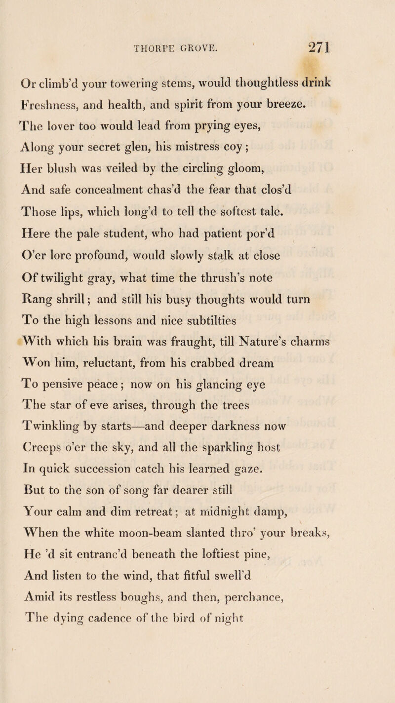 Or climb’d your towering stems, would thoughtless drink Freshness, and health, and spirit from your breeze. Tlie lover too would lead from prying eyes, Along your secret glen, his mistress coy; Her blush was veiled by the circling gloom, And safe concealment chas’d the fear that clos’d Those lips, which long’d to tell the softest tale. Here the pale student, who had patient por’d O’er lore profound, would slowly stalk at close Of twilight gray, what time the thrush’s note Rang shrill; and still his busy thoughts would turn To the high lessons and nice subtilties With which his brain was fraught, till Nature’s charms Won him, reluctant, from his crabbed dream To pensive peace; now on his glancing eye The star of eve arises, through the trees Twinkling by starts—and deeper darkness now Creeps o’er the sky, and all the sparkling host In quick succession catch his learned gaze. But to the son of song far dearer still Your calm and dim retreat; at midnight damp. When the white moon-beam slanted thro’ your breaks, He d sit entranc’d beneath the loftiest pine, And listen to the wind, that fitful swell’d Amid its restless boughs, and then, perchance, The dying cadence of the bird of night