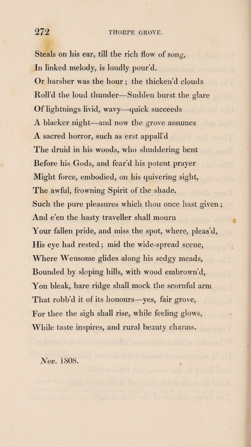 Steals on his ear, till the rich flow of song, In linked melody, is loudly pour’d. Or harsher was the hour; the thicken’d clouds Roll’d the loud thunder—Sudden burst the glare Of lightnings livid, wavy—quick succeeds A blacker night—and now the grove assumes A sacred horror, such as erst appall’d The druid in his woods, who shuddering bent Before his Gods, and fear’d his potent prayer Might force, embodied, on his quivering sight. The awful, frowning Spirit of the shade. Such the pure pleasures which thou once hast given And e’en the hasty traveller shall mourn Your fallen pride, and miss the spot, where, pleas’d, His eye had rested; mid the wide-spread scene. Where Wensome glides along his sedgy meads, Bounded by sloping hills, with wood embrown’d, Yon bleak, bare ridge shall mock the scornful arm That robb’d it of its honours—yes, fair grove. For thee the sigh shall rise, while feeling glows, While taste inspires, and rural beauty charms. Nov. 1808. I