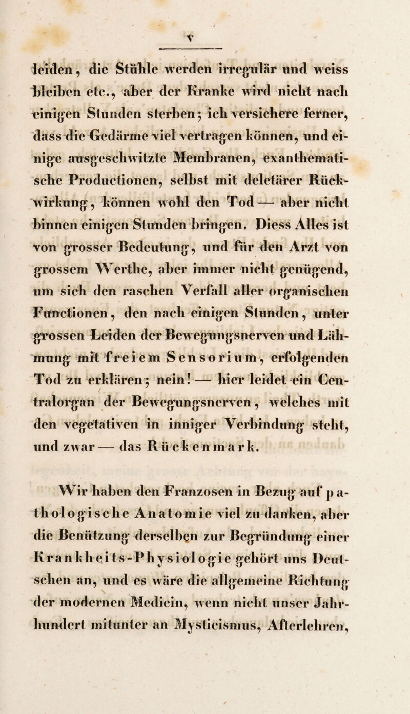 leiden, die Stühle werden irregulär und weiss bleiben etc., aber der Kranke wird nicht nach einigen Stunden sterben ; ich versichere ferner, dass die Gedärme viel vertragen können, und ei¬ nige ausgeschwitzte Membranen, exanthemati- sche Productionen, selbst mit deletärer Rück¬ wirkung, können w ohl den Tod— aber nicht binnen einigen Stunden bringen, Diess Alles ist von grosser Bedeutung, und für den Arzt von grossem Wertlie, aber immer nicht genügend, 11m sich den raschen Verfall aller organischen Functionen, den nach einigen Stunden, unter ; V * • * T « • . grossen Leiden der Bewegungsnerven und Läh¬ mung mit freiem Sensorium, erfolgenden Tod zu erklären3 nein!— hier leidet ein Cen¬ tralorgan der Bewegungsnerven, welches mit den vegetativen in inniger Verbindung steht, und zwar — das Rücken in a r k. Wir halien den Franzosen in Bezug auf p a- tholo gische Anatomie viel zu danken, aber die Benützung derselben zur Begründung einer Krankli eits -Phy s io 1 ogie gehört uns Deut¬ schen an, und es wäre die allgemeine Richtung der modernen Medicin, w enn nicht unser Jahr¬ hundert mitunter an Mystieismus, Aftcrlehren, ci / 7