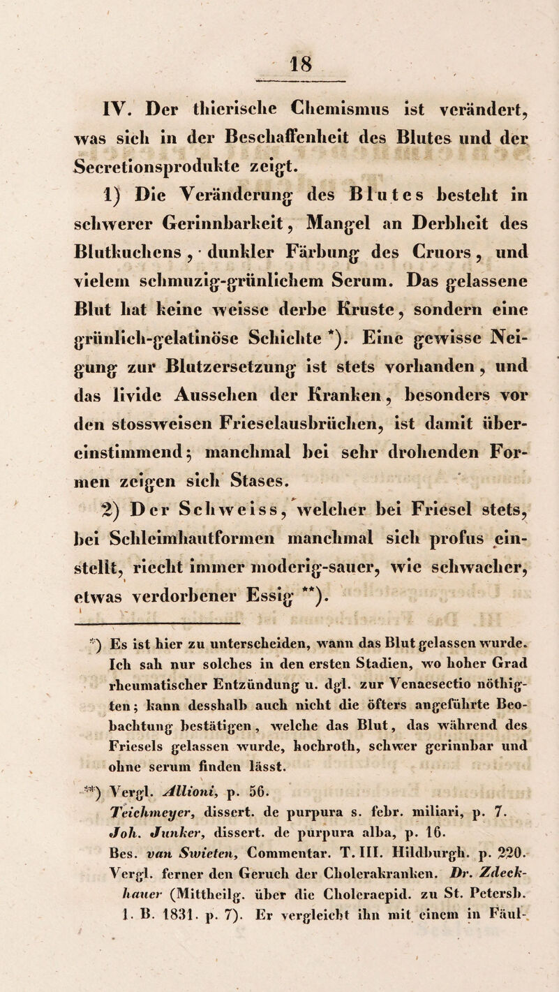 IV. Der thierische Chemismus ist verändert, was sich in der Beschaffenheit des Blutes und der Secretionsprodukte zeigt. 1) Die Veränderung des Blutes besteht in schwerer Gerinnbarkeit, Mangel an Derbheit des Blutkuchens , • dunkler Färbung des Cruors , und vielem schmuzig-grünlichem Serum. Das gelassene Blut hat keine weissc derbe Kruste, sondern eine grünlich-gelatinöse Schichte *). Eine gewisse Nei¬ gung zur Blutzersetzung ist stets vorhanden, und das livide Aussehen der Kranken, besonders vor den stossweisen Frieselausbrüchen, ist damit über¬ einstimmend $ manchmal bei sehr drohenden For¬ men zeigen sich Stases. 2) Der Schweiss, welcher bei Friesei stets, bei Schleimhautformen manchmal sich profus ein¬ stellt, riecht immer moderig-sauer, wie schwacher, » etwas verdorbener Essig **). *) Es ist hier zu unterscheiden, wann das Blut gelassen wurde. Ich sah nur solches in den ersten Stadien, wo hoher Grad rheumatischer Entzündung u. dgl. zur Venaesectio nöthig- ten; hann desshalb auch nicht die öfters angeführte Beo¬ bachtung bestätigen, welche das Blut, das während des Frieseis gelassen wurde, hochroth, schwer gerinnbar und ohne serum finden lässt. Vergl. Allioni, p. 56. Teichmeyer, dissert. de purpura s. febr. miliari, p. 7. Joli. Junker, dissert. de purpura alba, p. 16. Bes. van Swieten, Commentar. T. III. Hildburgh. p. 220. Vergl. ferner den Geruch der Cholerahranhen. Dr. Zdeck- hauer (Mittheilg. über die Cholcraepid. zu St. Pctersb. 1. B. 1831. p. 7). Er vergleicht ihn mit einem in Fäul-