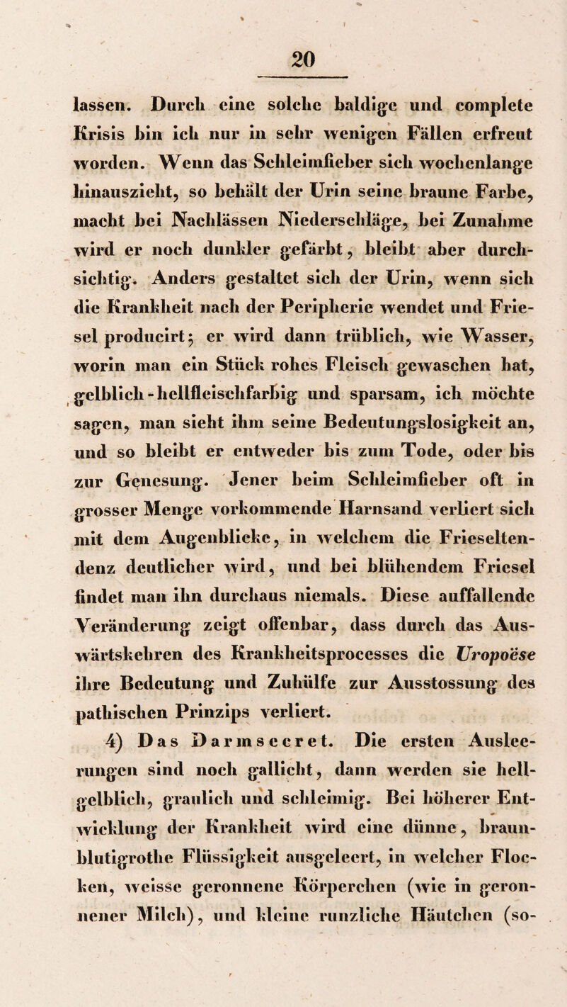 » 20 lassen. Durch eine solche baldige und complete Krisis bin ich nur in sehr wenigen Fällen erfreut worden. Wenn das Schleimfieber sich wochenlange hinauszieht, so behält der Urin seine braune Farbe, macht bei Nachlässen Niederschläge, bei Zunahme wird er noch dunkler gefärbt, bleibt aber durch¬ sichtig. Anders gestaltet sich der Urin, wenn sich die Krankheit nach der Peripherie wendet und Frie¬ sei producirt $ er wird dann triiblich, wie Wasser, worin man ein Stück rohes Fleisch gewaschen hat, gelblich-hellfleischfarbig und sparsam, ich möchte sagen, man sieht ihm seine Bedeutungslosigkeit an, und so bleibt er entweder bis zum Tode, oder bis zur Genesung. Jener beim Schleimfieber oft in grosser Menge vorkommende Harnsand verliert sich mit dem Augenblicke, in welchem die Frieselten- denz deutlicher wird, und bei blühendem Friesei findet man ihn durchaus niemals. Diese auffallende Veränderung zeigt offenbar, dass durch das Aus¬ wärtskehren des Krankheitsprocesses die Uropoese ihre Bedeutung und Zuhülfc zur Ausstossung des patliischen Prinzips verliert. 4) Das Darmsccret. Die ersten Auslee¬ rungen sind noch gallicht, dann werden sie hell- gelblich, graulich und schleimig. Bei höherer Ent- wicklung der Krankheit wird eine dünne, braun- blutigrothe Flüssigkeit ausgeleert, in welcher Floc¬ ken, weisse geronnene Körperchen (wie in geron¬ nener Milch), und kleine runzliche Häutchen (so-