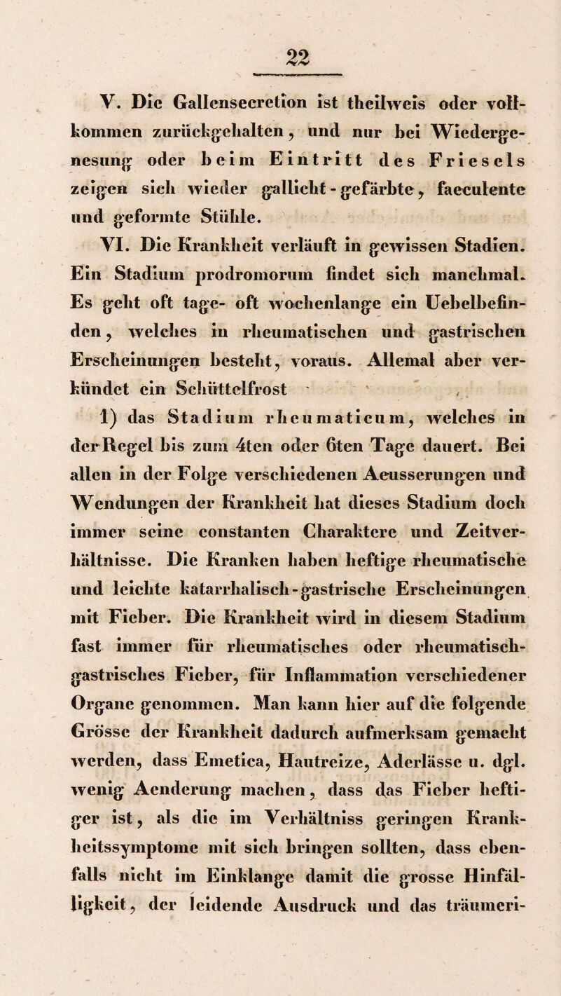 V. Die Gallenseeretion ist theilweis oder voll¬ kommen zurückgehalten, und nur bei Wiederge¬ nesung oder beim Eintritt des Frieseis zeigen sieb wieder gallicht - gefärbte, faecuiente und geformte Stühle. VI. Die Krankheit verläuft in gewissen Stadien. Ein Stadium prodromorum findet sich manchmal. Es geht oft tage- oft wachenlange ein Uebelbefin- den , welches in rheumatischen und gastrischen Erscheinungen besteht, voraus. Allemal aber ver¬ kündet ein Schüttelfrost ' ' 1) das Stadium rhcumaticuin, welches in der Regel bis zum 4ten oder fiten Tage dauert. Bei allen in der Folge verschiedenen Aeusserungen und Wendungen der Krankheit hat dieses Stadium doch immer seine constanten Charaktere und Zeitver- hältn isse. Die Kranken haben heftige rheumatische und leichte katarrhalisch-gastrische Erscheinungen mit Fieber. Die Krankheit wird in diesem Stadium fast immer für rheumatisches oder rheumatisch¬ gastrisches Fieber, für Inflammation verschiedener Organe genommen. Man kann hier auf die folgende Grösse der Krankheit dadurch aufmerksam gemacht werden, dass Emetica, Hautreize, Aderlässe u. dgl. wenig Acnderung machen, dass das Fieber hefti¬ ger ist, als die im Verhältniss geringen Krank¬ heitssymptome mit sich bringen sollten, dass eben¬ falls nicht im Einklänge damit die grosse Hinfäl¬ ligkeit, der leidende Ausdruck und das träumeri-