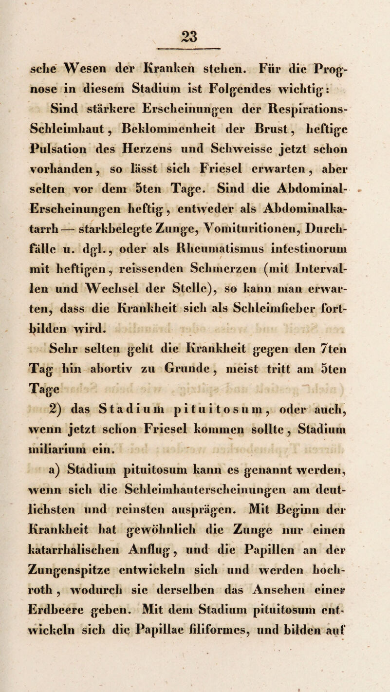 sehe Wesen der Kranken stehen. Für die Prog¬ nose in diesem Stadium ist Folgendes wichtig: Sind stärkere Erscheinungen der Respirations- Schleimhaut , Beklommenheit der Brust, heftige Pulsation des Herzens und Schweisse jetzt schon vorhanden, so lässt sich Frlesel erwarten, aber selten vor dem 5ten Tage. Sind die Abdominal- Erscheinungen heftig , entweder als Abdominalka¬ tarrh— starkhelegte Zunge, Vomituritionen, Durch¬ fälle u. dgl., oder als Rheumatismus intestinorum mit heftigen, reissenden Schmerzen (mit Interval¬ len und Wechsel der Stelle), so kann man erwar¬ ten, dass die Krankheit sich als Schleimfichcr fort- bildcn wird. Sehr selten geht die Krankheit gegen den 7tcn Tag hin abortiv zu Grunde, meist tritt am 5ten Tage 2) das Stadium p i t u i t o s u m , oder auch, wenn jetzt schon Friesei kommen sollte, Stadium miliarium ein. a) Stadium pituitosum kann es genannt werden, wenn sich die Schleimhauterscheinungen am deut¬ lichsten und reinsten ausprägen. Mit Beginn der Krankheit hat gewöhnlich die Zunge nur einen katarrhalischen Anflug, und die Papillen an der Zungenspitze entwickeln sich und werden hoeli- roth, wodurch sic derselben das Ansehen einer Erdbeere geben. Mit dem Stadium pituitosum ent* wickeln sieh die Papillae filiformes, und bilden auf o