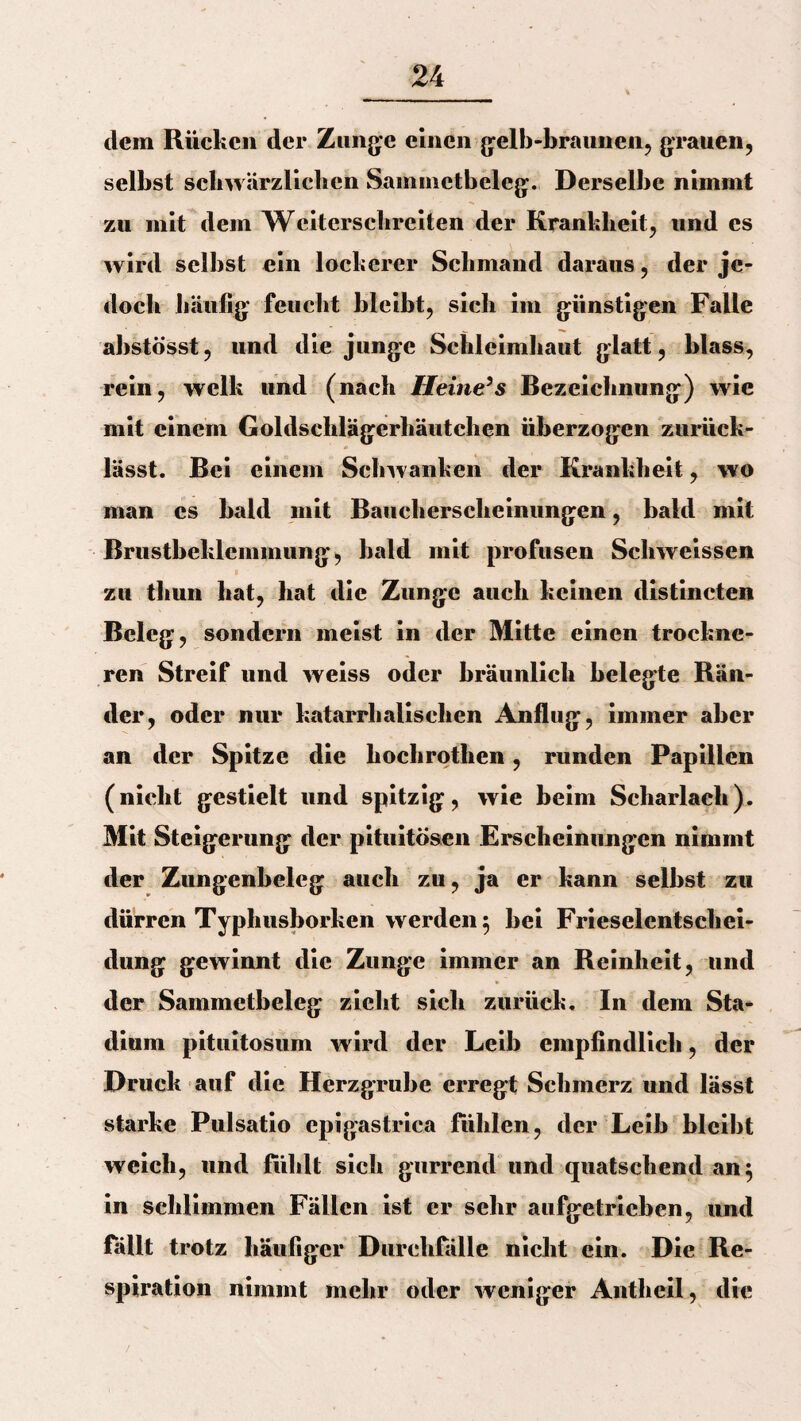 dem Rücken der Zunge einen gelb-braunen, grauen, selbst schwärzlichen Sammetbeleg. Derselbe nimmt zu mit dem Weiterschreiten der Krankheit, und es wird selbst ein lockerer Schmand daraus, der je¬ doch häufig feucht bleibt, sich im günstigen Falle abstösst, und die junge Schleimhaut glatt, blass, rein, welk und (nach Heine’s Bezeichnung) wie mit einem Goldschlägerhäutchen überzogen zurück¬ lässt. Bei einem Schwanken der Krankheit, wo man es bald mit Baucherscheinungen, bald mit Brustbeklemmung, bald mit profusen Scliweissen zu thun hat, hat die Zunge auch keinen distincten Beleg, sondern meist in der Mitte einen trockne- ren Streif und weiss oder bräunlich belegte Rän¬ der, oder nur katarrhalischen Anflug, immer aber an der Spitze die hochrothen, runden Papillen (nicht gestielt und spitzig, wie beim Scharlach). Mit Steigerung der pituitösen Erscheinungen nimmt der Zungenbeleg auch zu, ja er kann selbst zu dürren Typhusborken werden 5 bei Frieselentschei- dung gewinnt die Zunge immer an Reinheit, und der Sammctbeleg zieht sich zurück. In dem Sta¬ dium pituitosum wird der Leib empfindlich, der Druck auf die Herzgrube erregt Schmerz und lässt starke Pulsatio epigastrica fühlen, der Leib bleibt weich, und fühlt sich gurrend und quatschend an$ in schlimmen Fällen ist er sehr aufgetrieben, und fällt trotz häufiger Durchfälle nicht ein. Die Re¬ spiration nimmt mehr oder weniger Antheil, die