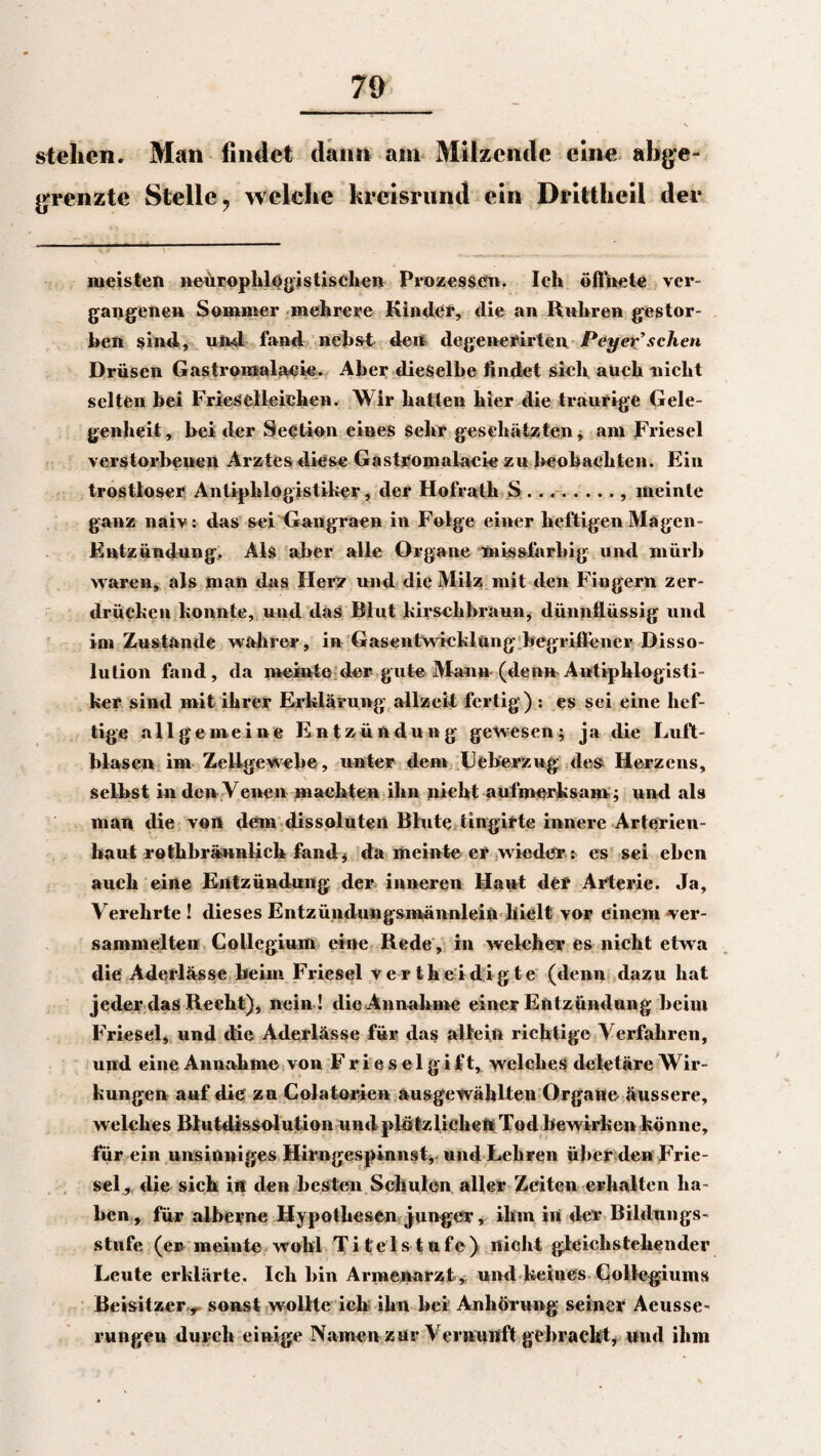 70 stehen. Man findet dann ain Milzende eine abge¬ grenzte Stelle, welche kreisrund ein Drittheil der meisten neürophlogistischen Prozessen. Ich öffnete ver¬ gangenen Sommer mehrere Kinder, die an Rühren gestor¬ ben sind, ulul fand nebst den degeneflirten Pey er’scheu Drüsen Gastromalaeie. Aber dieselbe findet sich auch nicht selten hei Friesclleichen. Wir hatten hier die traurige Gele¬ genheit , bei der Seetion eines sehr geschätzten, am Friesei verstorbenen Arztes diese Gastromalaeie zu beobachten. Ein trostloser Antipblögistiker, der Hofrath S., meinte ganz naiv: das sei Gangraen in Folge einer heftigen Mägen- Eutzündung. Als aber alle Organe tnissfarbig und mürb waren, als man das Herz und die Milz mit den Fingern zer- drüchen honnte, und das Blut hirschbraun, dünnflüssig und im Zustande wahrer, in Gasentwicklung begriffener Disso- 1 ulion fand, da meinte der gute Mann (denn Antiphlogisti¬ ker sind mit ihrer Erklärung allzeit fertig) : es sei eine hef¬ tige allgemeine Entzündung gewesen; ja die Luft¬ blasen im Zellgewebe, unter den» Ueb'erzug des Herzens, selbst in den Venen machten ihn nicht aufmerksam; und als man die von dem dissoluten Blute tingirte innere Arterien- haut rothbrännlich fand, da meinte er wieder r es sei eben auch eine Entzündung der inneren Haut der Arterie. Ja, Verehrte ! dieses Entzündungsmännlein hielt vor einem ver¬ sammelten Collegium eine Rede , in welcher es nicht etwa die Aderlässe beim Friesei vertheidigte (denn dazu hat jeder das Recht)* nein ! die Annahme einer Entzündung heim Fries eh und die Aderlässe für das allein richtige Verfahren, und eine Annahme von F r i e s e 1 g i f t, welches deletäre Wir¬ kungen auf die zu Colatorien ausgewählten Organe äussere, welches Blutdissolution undplötzlichen Tod bewirken könne, für ein unsinniges Hirngespinnst, und Lehren über den Frie¬ sei, die sich in den besten Schulen aller Zeiten erhalten ha¬ ben , für alberne Hypothesen junger, ihm in der Bildungs¬ stufe (er meinte wohl Titelstufe) nicht gleich«teilender Leute erklärte. Ich hin Armenarzt, und keines Collegiums Beisitzer r sonst wollte ich ihn hei Anhörung seiner Aeusse- rungeu durch einige Namen zur Vernunft gebracht* uu<l ihm