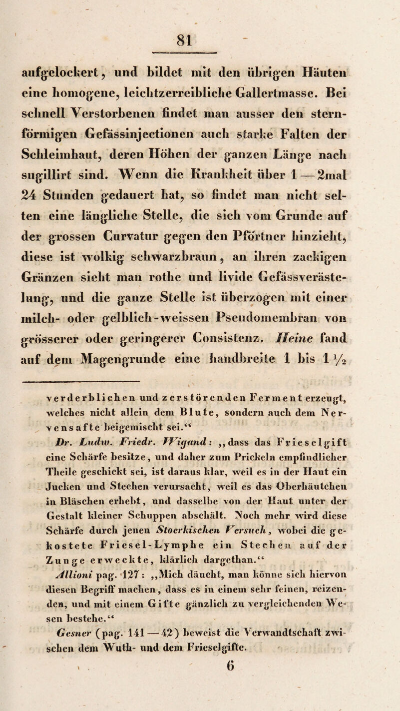 1 81 aufgelockert, und bildet mit den übrigen Häuten eine homogene, leiclitzerreibliclie Gallertmasse. Bei sebnell Verstorbenen findet man ausser den stern¬ förmigen Gefässinjcctionen auch starke Falten der Schleimhaut, deren Höhen der ganzen Länge nach sugillirt sind. Wenn die Krankheit über 1—2mal 24 Stunden gedauert hat, so findet man nicht sel¬ ten eine längliche Stelle, die sich vom Grunde auf der grossen Kurvatur gegen den Pförtner hinzieht, diese ist wolkig schwarzbraun, an ihren zackigen Gränzen sieht man rotlie und livide Gefässveräste- Jung, und die ganze Stelle ist überzogen mit einer milch- oder gelblich-weissen Pseudomembran von grösserer oder geringerer Konsistenz. Meine fand auf dem Magengrunde eine handbreite 1 bis 1% ' v ; %' * verderblichen und zerstörenden Ferment erzeugt, welches nicht allein dem Blute, sondern auch dem Ner¬ vensafte beigemischt sei.“ Dr. Ludw. Friedr. TJüjand: ,,dass das Fries eigift eine Schärfe besitze, und daher zum Prickeln empfindlicher Theile geschickt sei, ist daraus klar, weil es in der Haut ein ducken und Stechen verursacht, weil es das Oberhäutchen in Bläschen erhebt, und dasselbe von der Kaut unter der Gestalt kleiner Schuppen abschält. Noch mehr wird diese Schärfe durch jenen Stocrkisclien Versuch, wobei die ge¬ kostete Friesel-Lymphe ein Stechen auf der Zunge erweckte, klärlich dargethan.“ Allioni pag. «127 : ,,Mich däucht, man könne sich hiervon diesen Begriff machen, dass es in einem sehr feinen, reizen¬ den, und mit einem Gifte gänzlich zu vergleichenden We¬ sen bestehe.“ Gesner (pag. 141 —42) beweist die Verwandtschaft zwi¬ schen dem Wuth- und dein Frieseigifte. . 6