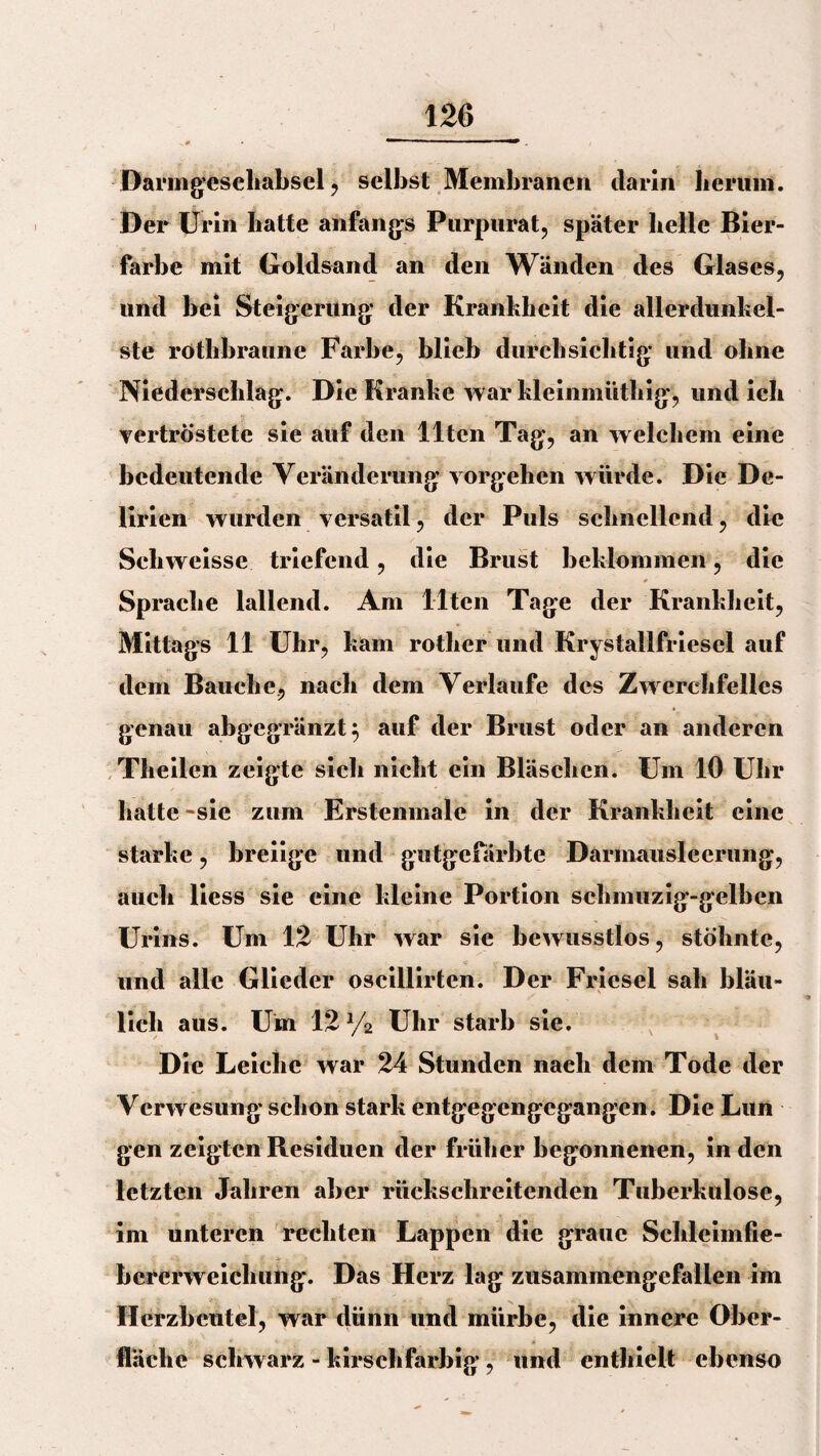 Darmgesehabsel , selbst Membranen darin herum. Der Urin hatte anfangs Purpurat, später helle Bier¬ farbe mit Goldsand an den Wänden des Glases, und hei Steigerung der Krankheit die allerdunkel¬ ste rotlibraunc Farbe, blieb durchsichtig und ohne Niederschlag. Die Kranke war kleinmüthig, und ich vertröstete sie auf den Ilten Tag, an welchem eine bedeutende Veränderung vorgehen würde. Die De¬ lirien wurden versatil, der Puls schnellend, die Scliweisse triefend, die Brust beklommen, die Sprache lallend. Am Ilten Tage der Krankheit, Mittags 11 Uhr, kam rotlier und Krystallfriesel auf dem Bauche, nach dem Verlaufe des Zwerchfelles genau abgegränzt; auf der Brust oder an anderen Tlteilen zeigte sich nicht ein Bläschen. Um 10 Uhr hatte -sie zum Erstenmale in der Krankheit eine starke, breiige und gutgefärbte Darmausleerung, auch liess sie eine kleine Portion schmuzig-gelben Urins. Um 12 Uhr war sie bewusstlos, stöhnte, und alle Glieder oscillirten. Der Friesei sah bläu¬ lich aus. Um 12 y2 Uhr starb sie. Die Leiche war 24 Stunden nach dem Tode der Verwesung schon stark entgegengegangen. Die Lun gen zeigten Residuen der früher begonnenen, in den letzten Jahren aber rückschreitenden Tuberkulose, im unteren rechten Lappen die graue Schleimfie- bcrcrweichung. Das Herz lag zusammengefallen im Herzbeutel, war dünn und mürbe, die innere Ober¬ fläche schwarz - kirschfarbig , und enthielt ebenso