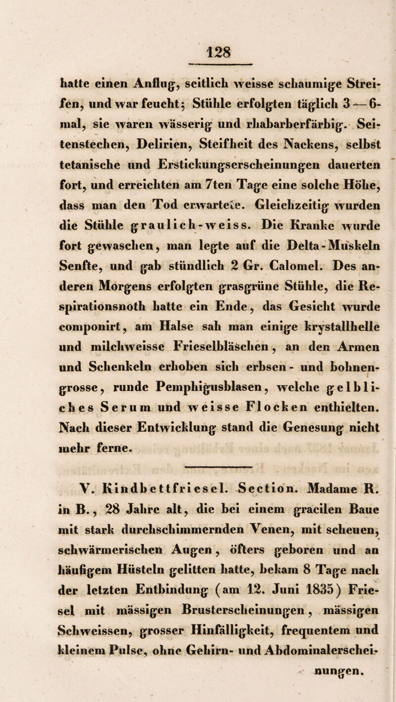 hatte einen Anflug, seitlich weisse schaumige Strei¬ fen, und war feucht 5 Stühle erfolgten täglich 3—-6- mal, sie waren wässerig und rhabarberfärbig. Sei¬ tenstechen, Delirien, Steifheit des Nackens, selbst tetanische und Erstickungserscheinungen dauerten fort, und erreichten am 7ten Tage eine solche Höhe, dass man den Tod erwartete. Gleichzeitig wurden die Stühle grau lieh-w eis s. Die Kranke wurde fort gewaschen, man legte auf die Delta - Muskeln Senfte, und gab stündlich 2 Gr. Calomel. Des an¬ deren Morgens erfolgten grasgrüne Stühle, die Re- spirationsnoth hatte ein Ende, das Gesicht wurde componirt, am Halse sah man einige krystallhelle und milchweisse Frieseibläschen, an den Armen und Schenkeln erhoben sich erbsen - und bohnen- / grosse, runde Pemphigusblasen, welche gelbli¬ ches Serum und weisse Flocken enthielten. Nach dieser Entwicklung stand die Genesung nicht mehr ferne. V. Kindbettfriesei. Section. Madame R. in R., 28 Jahre alt, die bei einem gracilen Raue mit stark durchschimmernden Venen, mit scheuen, schwärmerischen Augen, öfters geboren und an häufigem Hüsteln gelitten hatte, bekam 8 Tage nach der letzten Entbindung (am 12. Juni 1835) Frie¬ sei mit mässigen Rrusterscheinungen, mässigen Schweissen, grosser Hinfälligkeit, frequentem und kleinem Pulse, ohne Gehirn- und Abdominalerscheir - nungen.