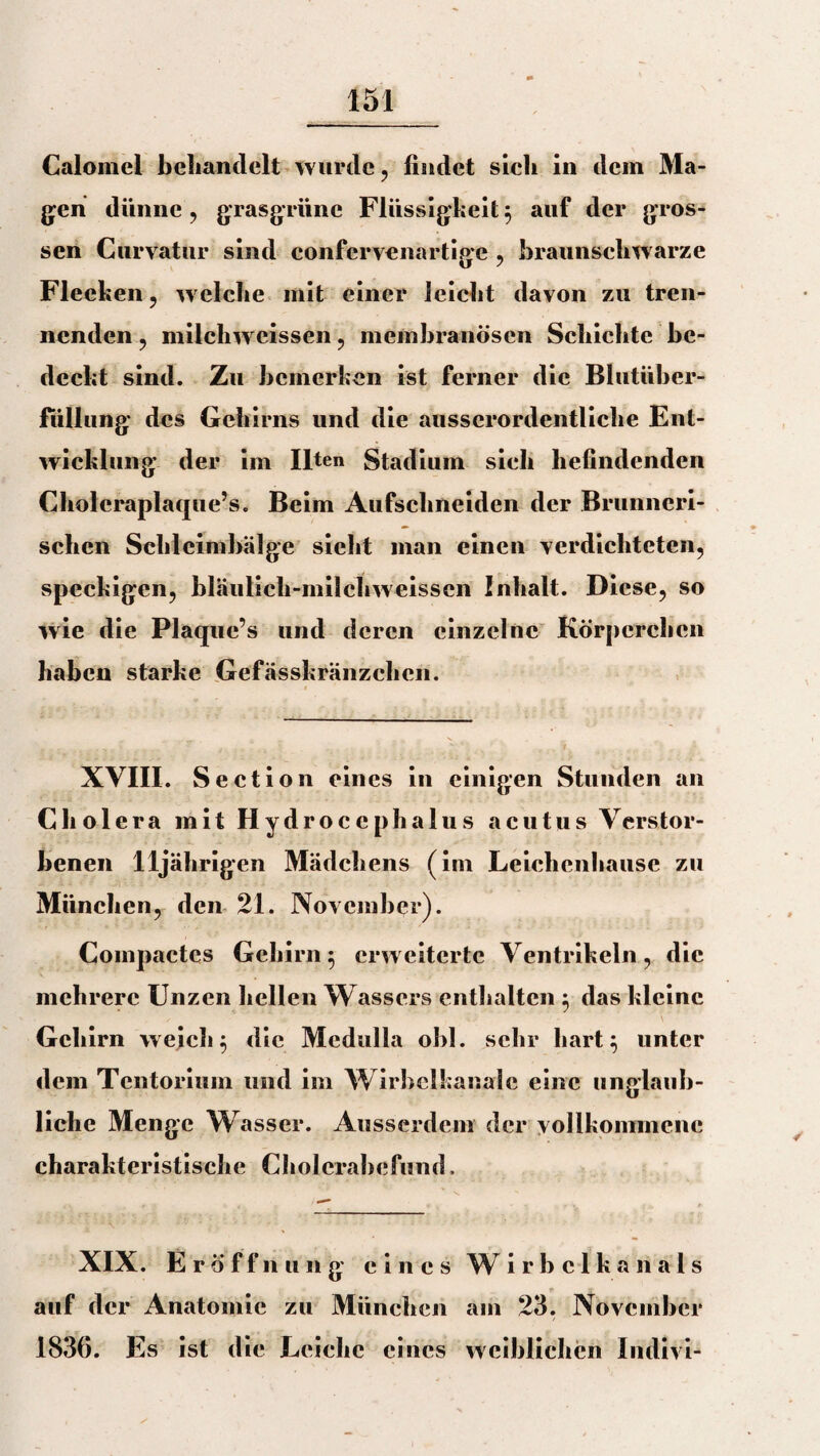 Calomel behandelt wurde , findet sich in dem Ma¬ gen dünne , grasgrüne Flüssigkeit} auf der gros¬ sen Curvatiir sind confervenartige , braunschwarze Flecken, w elche mit einer leicht davon zu tren¬ nenden , niilcliweissen , membranöscn Schichte be¬ deckt sind. Zu bemerken ist ferner die Blutüber¬ füllung des Gehirns und die ausserordentliche Ent¬ wicklung der im Ilten Stadium sieh befindenden Choleraplaque’s. Beim Aufschneiden der Brunncri- schen Schleimbälge sieht man einen verdichteten, speckigen, bläuiicli-milchweissen Inhalt. Diese, so wie die Plaque’s und deren einzelne Körperchen haben starke Gefässkränzchcn. XVIII. Section eines in einigen Stunden an Cholera mit Hydrocephalus acutus Verstor¬ benen 11jährigen Mädchens (im Leiehenhause zu München, den 21. November). Compactes Gehirn} erweiterte Ventrikeln, die mehrere Unzen hellen Wassers enthalten } das kleine Gehirn weich} die Medulla obl. sehr hart} unter dem Tentorium und im Wirbclkanalc eine unglaub¬ liche Menge Wasser. Ausserdem der vollkommene charakteristische Cholcrabefund. XIX. Eröffnung eines W irbclkanals auf der Anatomie zu München am 23. November 1836. Es ist die Leiche eines weiblichen Indivi-