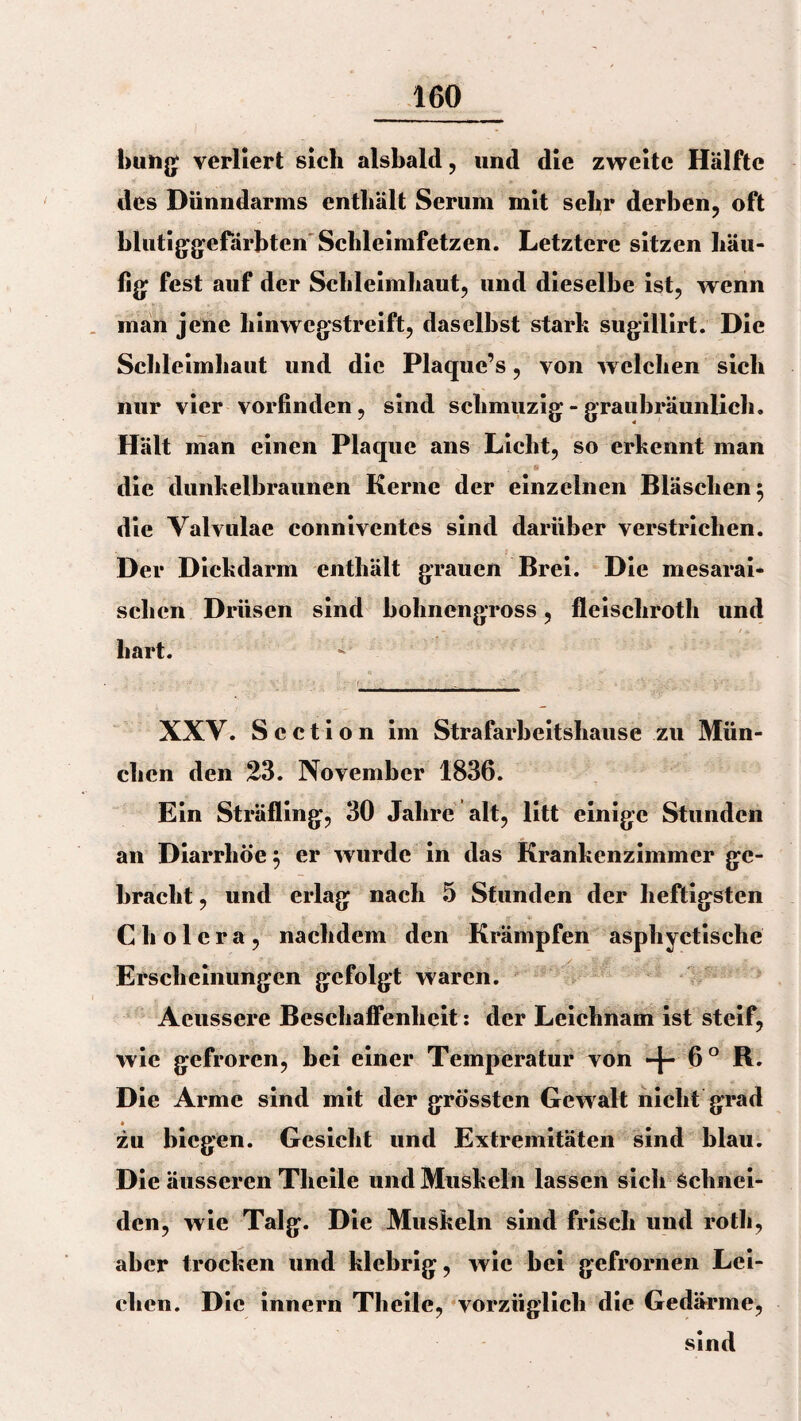 bung verliert sich alsbald, und die zweite Hälfte des Dünndarms enthält Serum mit sehr derben, oft blutiggefärbten' Schleimfetzen. Letztere sitzen häu¬ fig fest auf der Schleimhaut, und dieselbe ist, wenn man jene hinwegstreift, daselbst stark sugillirt. Die Schleimhaut und die Plaque’s, von welchen sich nur vier vorfinden, sind schmuzig - graubräunlich. Hält man einen Plaque ans Licht, so erkennt man * die dunkelbraunen Kerne der einzelnen Bläschen 5 die Valvulae conniventcs sind darüber verstrichen. Der Diekdarm enthält grauen Brei. Die mesarai- schcn Drüsen sind bohnengross, fleiscliroth und ■ . • £. ; „ / . hart. XXV. S c c t i o n im Strafarbeitshause zu Mün¬ chen den 23. November 1836. Ein Sträfling, 30 Jahre alt, litt einige Stunden an Diarrhöe $ er wurde in das Krankenzimmer ge¬ bracht , und erlag nach 5 Stunden der heftigsten Cholera, nachdem den Krämpfen asphyctische Erscheinungen gefolgt waren. Aeussere Beschaffenheit: der Leichnam ist steif, wie gefroren, bei einer Temperatur von -j- 6° R. Die Arme sind mit der grössten Gewalt nicht grad zu biegen. Gesicht und Extremitäten sind blau. Die äusseren Tliciie und Muskeln lassen sich Schnei¬ den, wie Talg. Die Muskeln sind frisch und roth, aber trocken und klebrig, wie bei gefrornen Lei¬ chen. Die innern Tliciie, vorzüglich die Gedärme, sind