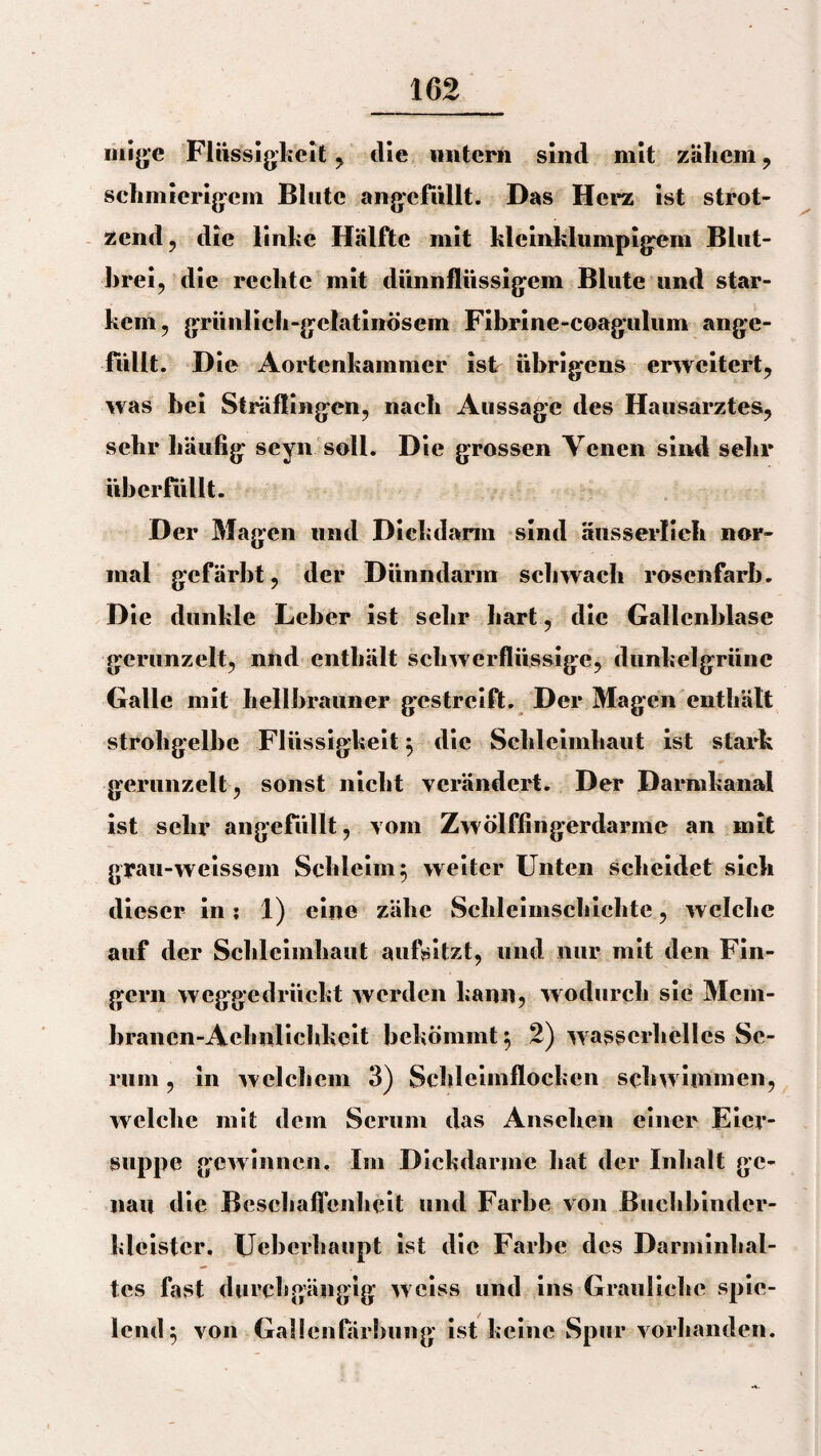 mige Flüssigkeit, die untern sind mit zäliem , schmierigem Blute angefüllt. Das Herz ist strot¬ zend, die linke Hälfte mit kleinklumpigem Blut¬ brei, die rechte mit dünnflüssigem Blute und star¬ kem, grünlich-gelatinösem Fibrine-coagulum ange¬ füllt. D ie Aortenkammer ist übrigens erweitert, was bei Sträflingen, nach Aussage des Hausarztes, sehr häufig seyn soll. Die grossen Venen sind sehr überfüllt. Der Magen und Diehdann sind äusserlieh nor¬ mal gefärbt, der Dünndarm schwach rosenfarh. Die dunkle Leber ist sehr hart, die Gallenblase gerunzelt, nnd enthält schwerflüssige, dunkelgrüne Galle mit hellbrauner gestreift. Der Magen enthält strohgelbe Flüssigkeit} die Schleimhaut ist stark gerunzelt, sonst nicht verändert. Der Darmkanal ist sehr angefüllt, vom Zwölffingerdärme an mit grau-weissem Schleim 5 weiter Unten scheidet sich dieser in: 1) eine zähe Schleimschichte, welche auf der Schleimhaut aufsitzt, und nur mit den Fin¬ gern weggedrückt werden kann, wodurch sie Mcm- branen-Achnlichkeit bekömmt 5 2) wasscrhellcs Se¬ rum , in welchem 3) Schleimflocken schwimmen, welche mit dem Serum das Ansehen einer Eier¬ suppe gewinnen. Im Dickdarme hat der Inhalt ge¬ nau die Beschaffenheit und Farbe von Buchbinder- kleistcr. Ueberhaupt ist die Farbe des Darminhal¬ tes fast durchgängig weiss und ins Grauliche spie¬ lend 5 von Gallenfärbung ist keine Spur vorhanden.