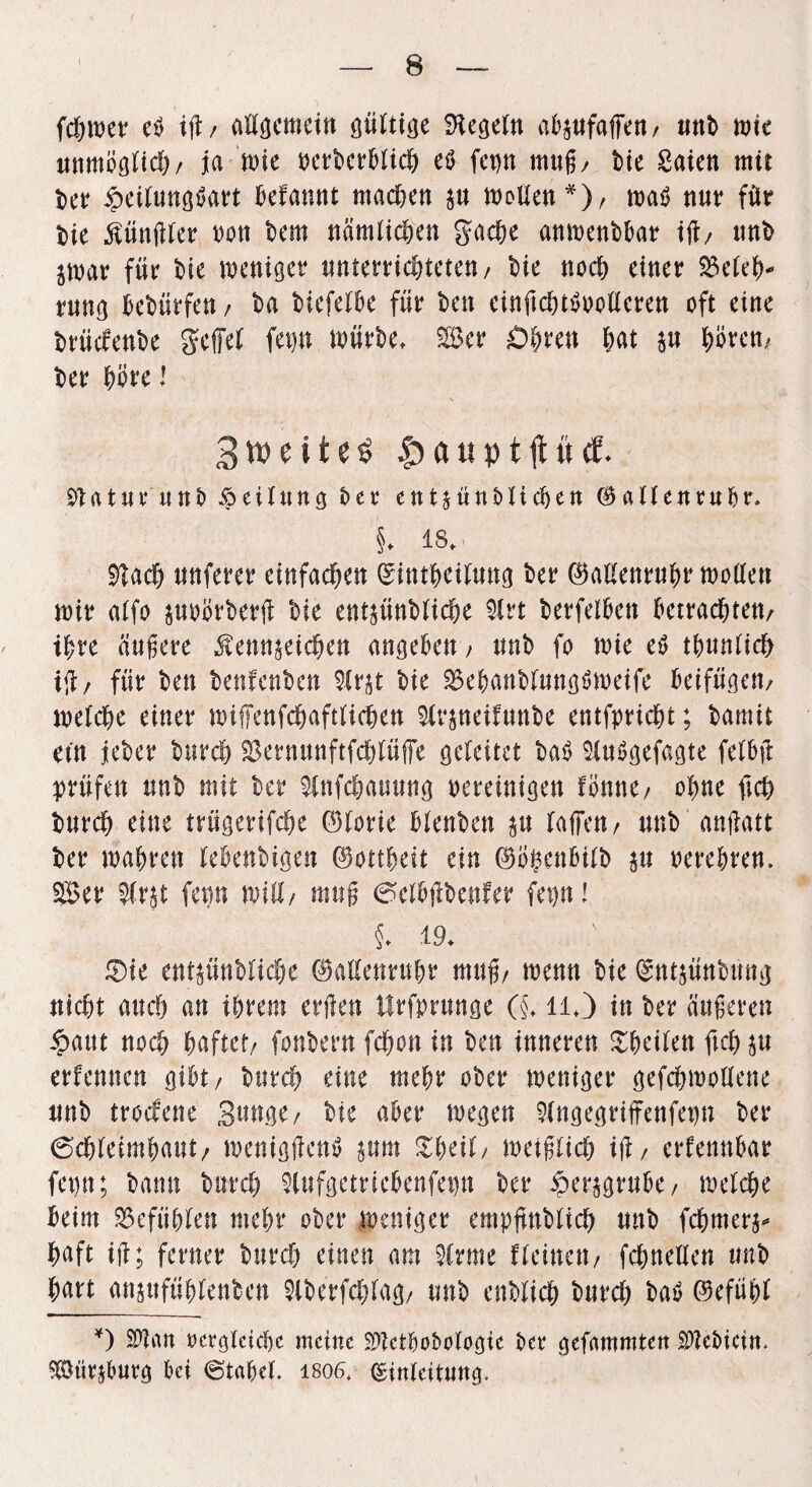 fchwer eb ift, attgemetn güittge Regeln abzufaffen/ unb n>t^ unmögitch/ ja n?ie oerberbüch eO fct)n muß/ bie Säten mit ber £etiung$art befannt machen zu motten*)/ wa$ nur für bie Künßier oon bem nämlichen gache anwenbbar iß/ nnb jmar für bie weniger nnterrichteten/ bie noch einer SSeieh* rnng bebürfen / ba biefeibe für ben einftchttfoottcren oft eine brüefenbe geffei fep mürbe, Ser Öhren &at p hören, ber höre l 3tt>eite$ £aupt jtücf. £»Utnr nnb Teilung ber entzünblichen ©alicnrubr» §♦ iS, Sßach unferer einfachen (Sinthetiung ber ©attenrnhr motten mir aifo pobrberjl bie entzünbiiehe 3lrt berfeiben betrachten/ ihre äußere Kennzeichen angeben , tmb fo wie e$ thnnüch i<l/ für ben benfenben $irzt bie 2$ehanbinng$weife beifügen/ weiche einer wiffenfehaftiiehen 3lrzneifunbe entflicht; bamit ein jeber burch $ermtnftfchiüfie gebeitet bab $in$gefagte feibß prüfen nnb mit ber 9infchammg bereinigen fomte/ ohne ftch bnreh eine trügerifche 0iorie bienben zu baffen / nnb anßatt ber mähren iebenbigen Gottheit ein ®ö&en5t£b p oerehren. Ser 2(rzt fep will/ muß ^cibßbenfer fep! §, 19, ®ie entzünbiiehe 0attenruhr muß/ wenn bie (Sntzünbrntg nicht auch an ihrem erßen Hrfjmtnge (§, ll,) in ber äußeren $aut noch haftet/ fonbern fchon in ben inneren Scheiben ftch zu erfennen gibt/ bttreh eine mehr ober weniger gefchmottene nnb troefene Snnge/ bie aber wegen 9(ngegriffenfep ber 6chieimhattt/ wenigßcnö z«m ZU\i, weißlich iß / erfennbar fep; bann burch $lufgetricbenfep ber Herzgrube/ weiche beim 25efü&be» mehr ober weniger empjtnbiich nnb fchmerz* baft iß; ferner bttreh einen am 5irme fbeinett/ fchneiien unb hart anzttfühienben Slberfchiag/ unb enbiieh burch batf ©efühi *) $ian oergteteße meine ^etboboiogie ber gefammten $?ei>icin. Sürzburg bei (Stabei. 1806. Qsinieitung,