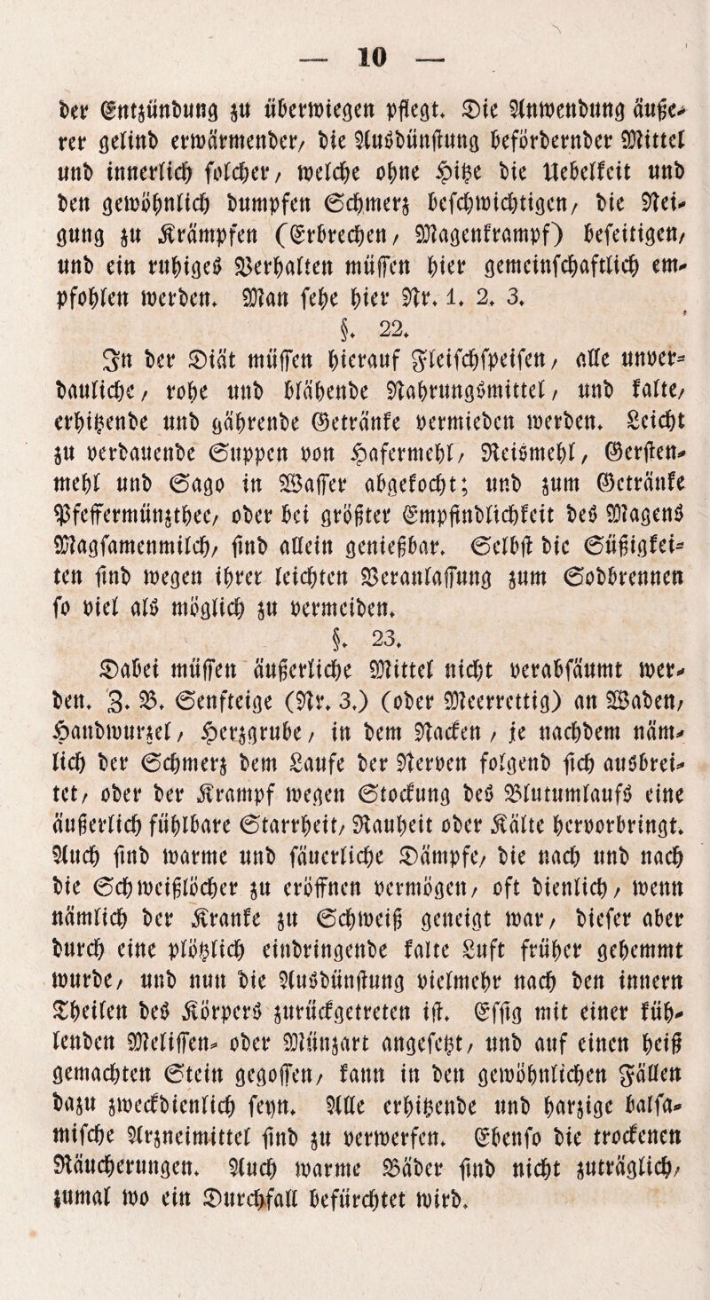 ber (^ntjunt)unö P übermiegett pflegt* $ic Slnmettbuttg äuße* rer gelinb ermärmettber/ Me Mutfbüttfhtttg beförberttber Mittel uttb innerlich folget*/ welche ohne £i£e bie Uebelfeit ttttb bett gemöhttlich bumpfett 6ch,merj befchmichtigett/ bie Rei* gung p Ärämpfeti (Erbrechen/ Sftagettframpf) befeitigen/ ttnb eitt ruhiges SSer^abten müffen f)iw gemeinfchaftlich ent- pfohlett merbett* 9)?att fehe Wr Rr* l* 2* 3* §♦ 22* Stt ber £)iät müffen hierauf gleifchfpeifett/ alle ttm>er= bauliche, tobe uub blähenbe RahruttgSmittel, unb falte/ erhifcenbe uub gährettbe (Beträttfe permiebctt merbett* Seicht p perbattettbe (Suppen non Hafermehl/ SHeiöme&l, (Werften- mehl unb (Sago itt ©affet* ahgefocht; tmb pm ©cträttfe $feffermmt$thee/ ober hei größter ^mpftttblichfeit be$ Wagend Rfagfamettmilch/ ftttb alleitt genießbar* (Selb# bie 6üßigfei- tett ftnb megett ihrer leichtert Rerattlaffuttg pm (Sobbrentten fo piel als möglich p permeibett* §* 23* £>abei müffett äußerliche Mittel nicht perabfättmt mer* bett* 2* (Settfteige (Rr* 3*) (ober üReerrettig) att ©abett/ ftattbmunel/ §erprube/ in bem Raefett / je ttachbem närn* lieh ber (Schmers bem Saufe ber Reroett folgettb ftch ausbrei* tet/ ober ber Krampf megett (Stocfuttg beS 23lutumlaufS eitte äußerlich fühlbare (Starrheit/ Lauheit ober Äälte herporbrittgt* Much ftnb marme tmb fätterliche Kämpfe/ bie nach unb nach bie (Schmeißlöcher p eröffnen permögett/ oft biettlich/ metttt nämlich ber Ärattfe p (Schmeiß geneigt mat*/ biefer aber burch eine plötzlich eittbrittgenbe falte Suft früher gehemmt mürbe/ unb nun bie RuSbüttfhtttg pielmehr nach bett imtertt £heilett beS körpert) prücfgetretett ift* (Sfftg mit einer füh* lenbett Rleliffett* ober Mttjart attgefeht/ unb auf einen heff gemachten (Steitt gegoffett/ fattn in bett gemöhttltchett gäüett bap jmecfbienfich fet)tt* Rlle erhihenbe unb harjige balfa* mifche Mrpeimittel ftttb p permerfett* Grbettfo bie trocfenett Räucherungen* Ruch marme 2$äber ftnb nicht pträglich/ pmal mo eitt £)urcf>fall befürchtet mirb*