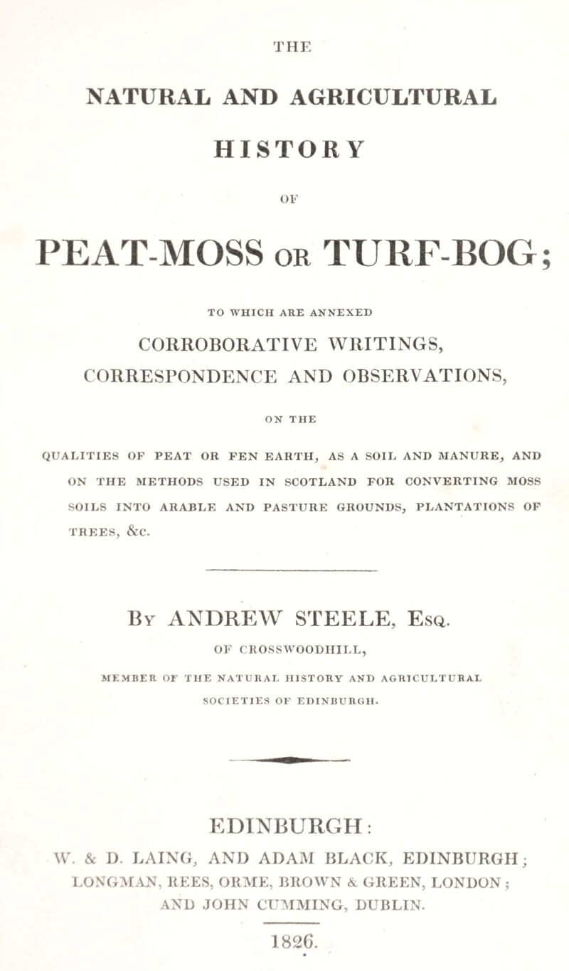 THE NATURAL AND AGRICULTURAL HISTORY OF PEAT MOSS or TURF-BOG TO WHICH ARE ANNEXED CORROBORATIVE WRITINGS, CORRESPONDENCE AND OBSERVATIONS, ON THE QUALITIES OF PEAT OR FEN EARTH, AS A SOIL AND MANURE, AND ON THE METHODS USED IN SCOTLAND FOR CONVERTING MOSS SOILS INTO ARABLE AND PASTURE GROUNDS, PLANTATIONS OF TREES, &C. By ANDREW STEELE, Esq. OF CROSSWOODHILL, MEMBER OE THE NATURAL HISTORY AND AGRICULTURAL SOCIETIES OF EDINBURGH. EDINBURGH: W. & D. LAING, AND ADAM BLACK, EDINBURGH; LONGMAN, REES, ORME, BROWN & GREEN, LONDON; AND JOHN GUMMING, DUBLIN. 1826. •