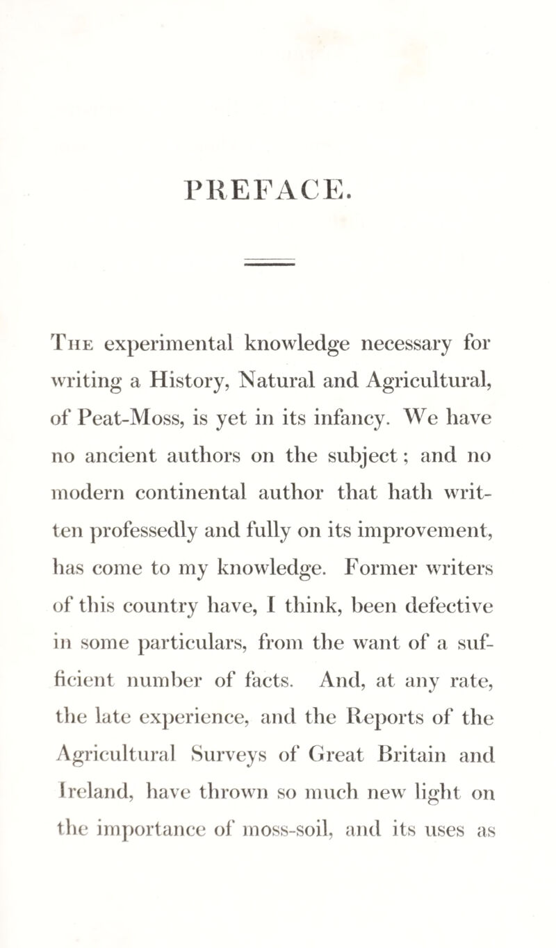 PREFACE. The experimental knowledge necessary for writing a History, Natural and Agricultural, of Peat-Moss, is yet in its infancy. We have no ancient authors on the subject; and no modern continental author that hath writ¬ ten professedly and fully on its improvement, has come to my knowledge. Former writers of this country have, I think, been defective in some particulars, from the want of a suf¬ ficient number of facts. And, at any rate, the late experience, and the Reports of the Agricultural Surveys of Great Britain and Ireland, have thrown so much new light on the importance of moss-soil, and its uses as