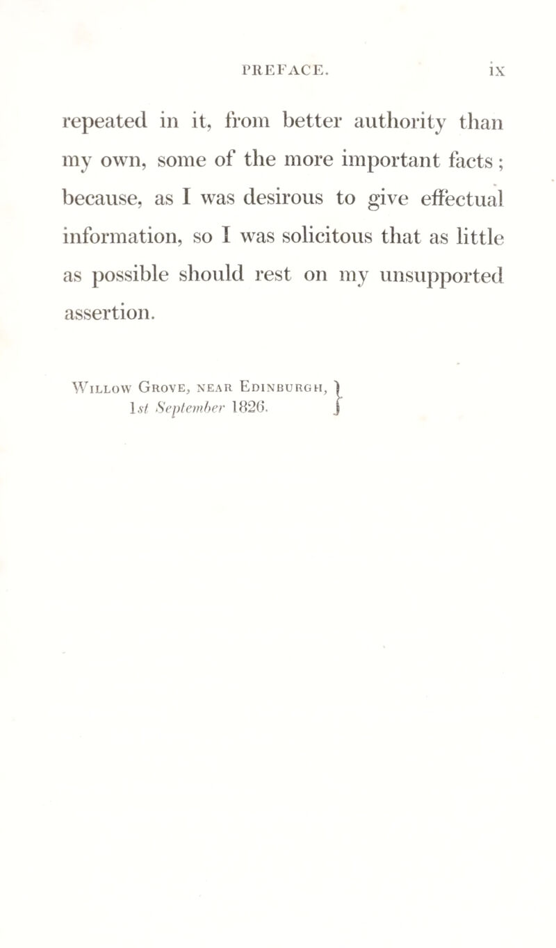 repeated in it, from better authority than my own, some of the more important facts; because, as I was desirous to give effectual information, so I was solicitous that as little as possible should rest on my unsupported assertion. Willow Grove, near Edinburgh, 1,s7 September 1826*.