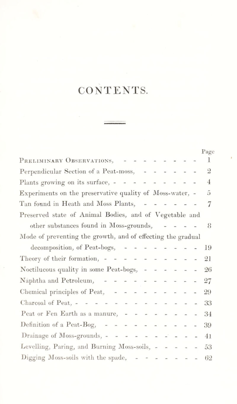 CONTENTS. Page Preliminary Observations, - -- -- -- - 1 Perpendicular Section of a Peat-moss,.- 2 Plants growing on its surface, - -- -- -- -- 4 Experiments on the preservative quality of Moss-water, - 5 Tan found in Heath and Moss Plants, ------ 7 Preserved state of Animal Bodies, and of Vegetable and other substances found in Moss-grounds, - - - - 8 Mode of preventing the growth, and of effecting the gradual decomposition, of Peat-bogs, - -- -- -- -19 Theory of their formation, ---------- 21 Noctilucous quality in some Peat-bogs, ------ 26 Naphtha and Petroleum, - -- -- -- -- - 27 Chemical principles of Peat, - -- -- -- -- 29 Charcoal of Peat, -------------33 Peat or Fen Earth as a manure, - -- -- -- -34 Definition of a Peat-Bog, ---------- 39 Drainage of Moss-grounds, - -- -- -- -- - 4l Levelling, Paring, and Burning Moss-soils, ----- 53 Digging Moss-soils with the spade, - -- -- --62