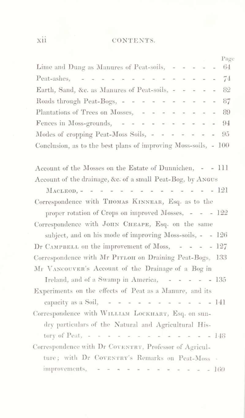 Tage Lime and Dung as Manures of Peat-soils, (id Peat-ashes, - -- --. Ji Earth, Sand, &c. as Manures of Peat-soils, ----- 82 Roads through Peat-Bogs, - -- -- -- -- -87 Plantations of Trees on Mosses, - -- -- -- -89 Fences in Moss-grounds,.- - 94 Modes of cropping Peat-Moss Soils, ------- 95 Conclusion, as to the best plans of improving Moss-soils, - 100 Account of the Mosses on the Estate of Dunnichen, - - 111 Account of the drainage, &c. of a small Peat-Bog, by Angus Macleod, ------------- - 121 Correspondence with Thomas Kinnear, Esq. as to the proper rotation of Crops on improved Mosses, - - - 122 Correspondence Avitli John Cheape, Esq. on the same subject, and on his mode of improving Moss-soils, - - 126 Dr Campbell on the improvement of Moss, - - - - 127 Correspondence with Mr Pitloii on Draining Peat-Bogs, 133 Mr Vancouver’s Account of the Drainage of a Bog in Ireland, and of a Swamp in America, - - - - - 135 Experiments on the effects of Peat as a Manure, and its capacity as a Soil, - -- -- -- -- --141 Correspondence with William Lockhart, Esq. on sun¬ dry particulars of the Natural and Agricultural His¬ tory of Peat, - -- -- -- -- -- -- 148 Correspondence with Dr Coventry, Professor of Agricul¬ ture; Avith Dr Coventry’s Remarks on Peat-Moss > improvements, - -- -- -- -- -- - ](>'()