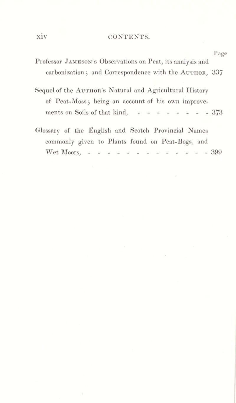 Page Professor Jameson’s Observations on Peat, its analysis and carbonization j and Correspondence with the Author, 337 Sequel of the Author’s Natural and Agricultural History of Peat-Moss \ being an account of his own improve¬ ments on Soils of that kind, - -- -- -- - 373 Glossary of the English and Scotch Provincial Names commonly given to Plants found on Peat-Bogs, and Wet Moors, - -- -- -- -- -- -- 399