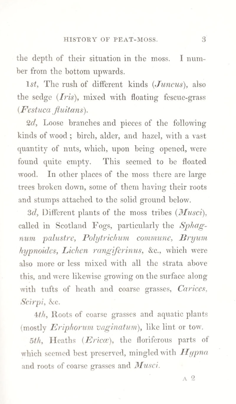 the depth of their situation in the moss. I num¬ ber from the bottom upwards. The rush of different kinds (Juncus), also the sedge (Iris), mixed with floating fescue-grass (Festuca fluitans). 2d, Loose branches and pieces of the following kinds of wood ; birch, alder, and hazel, with a vast quantity of nuts, which, upon being opened, were found quite empty. This seemed to be floated wood. In other places of the moss there are large trees broken down, some of them having their roots and stumps attached to the solid ground below. 3d. Different plants of the moss tribes (jtfusci), called in Scotland Fogs, particularly the Sphag¬ num palustre, Polytrichum commune, Bryum hypnoides, Lichen rangiferinus, &c., which were also more or less mixed with all the strata above this, and were likewise growing on the surface along with tufts of heath and coarse grasses, Ca r ices, Scirpi, &c. \th, Roots of coarse grasses and aquatic plants (mostly Eriphorum vaginatum), like lint or tow. 6th, Heaths (Ericcc), the floriferous parts of which seemed best preserved, mingled with Hypna and roots of coarse grasses and Musci.