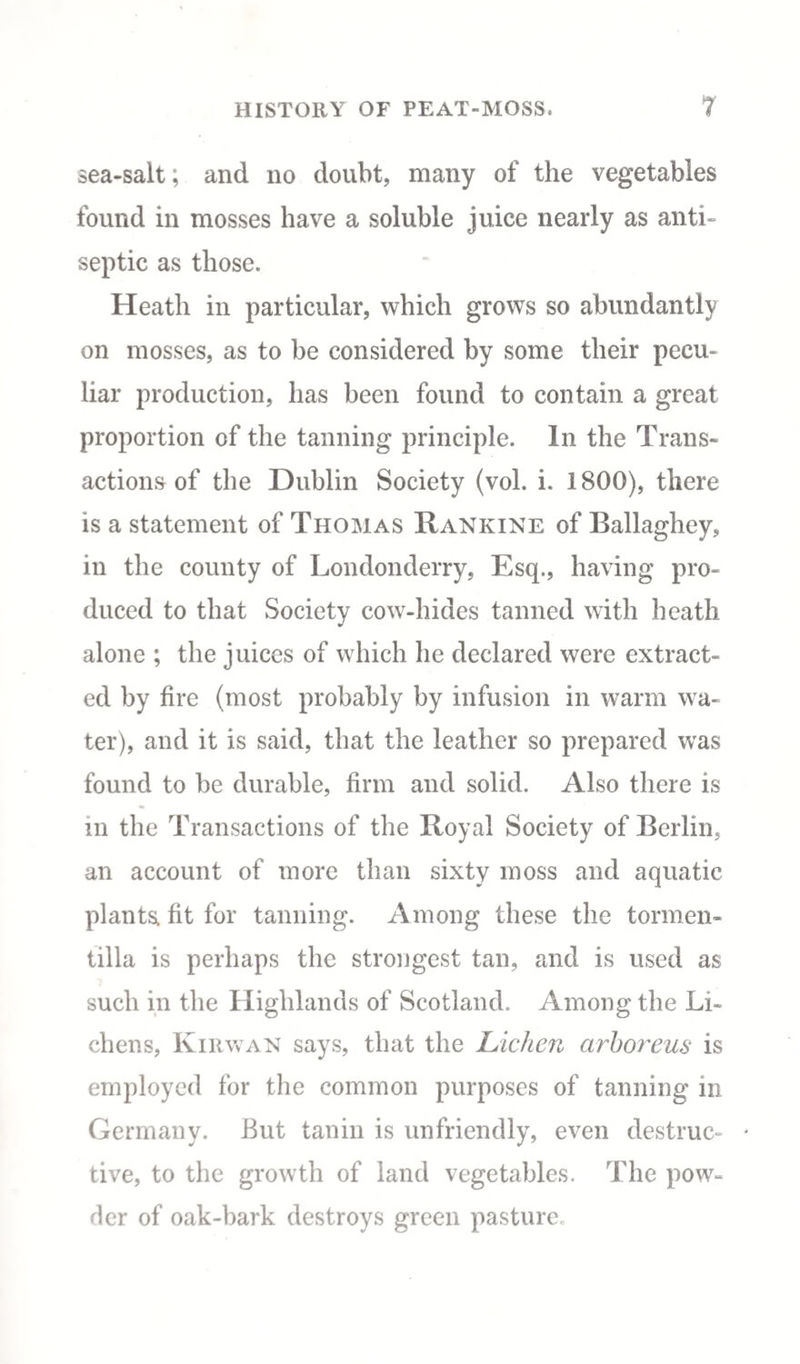 sea-salt; and no doubt, many of the vegetables found in mosses have a soluble juice nearly as anti¬ septic as those. Heath in particular, which grows so abundantly on mosses, as to be considered by some their pecu¬ liar production, has been found to contain a great proportion of the tanning principle. In the Trans¬ actions of the Dublin Society (vol. i. 1800), there is a statement of Thomas Rankine of Ballaghey, in the county of Londonderry, Esq., having pro¬ duced to that Society cow-hides tanned with heath alone ; the juices of which he declared were extract¬ ed by fire (most probably by infusion in warm wa¬ ter), and it is said, that the leather so prepared was found to be durable, firm and solid. Also there is in the Transactions of the Royal Society of Berlin, an account of more than sixty moss and aquatic plants, fit for tanning. Among these the tormen- tilla is perhaps the strongest tan, and is used as such in the Highlands of Scotland. Among the Li¬ chens, Kirwan says, that the Lichen arboreus is employed for the common purposes of tanning in Germany. But tanin is unfriendly, even destruc- * tive, to the growth of land vegetables. The pow¬ der of oak-bark destroys green pasture.