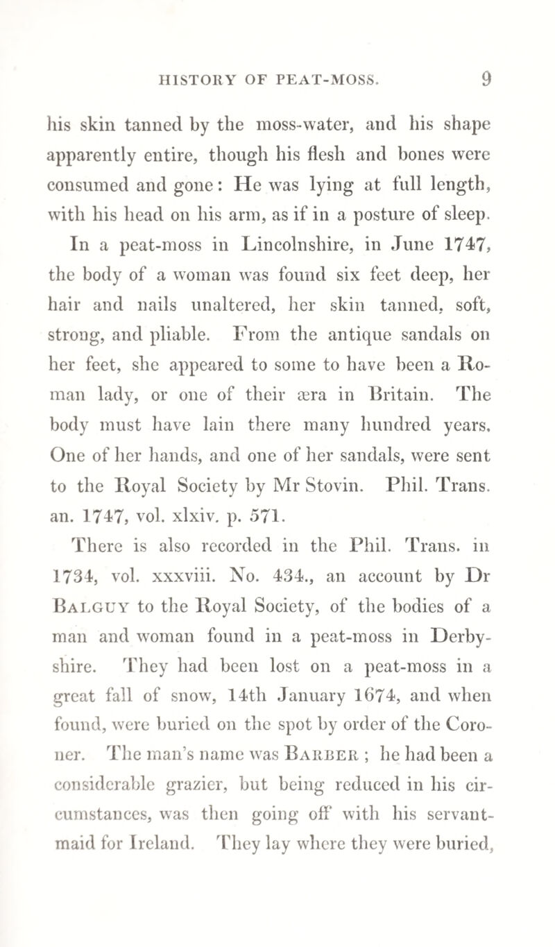 his skin tanned by the moss-water, and his shape apparently entire, though his flesh and bones were consumed and gone: He was lying at full length, with his head on his arm, as if in a posture of sleep. In a peat-moss in Lincolnshire, in June 1747, the body of a woman was found six feet deep, her hair and nails unaltered, her skin tanned, soft, strong, and pliable. From the antique sandals on her feet, she appeared to some to have been a Ho¬ man lady, or one of their aera in Britain. The body must have lain there many hundred years. One of her hands, and one of her sandals, were sent to the lloyal Society by Mr Stovin. Phil. Trans, an. 1747, vol. xlxiv. p. 571. There is also recorded in the Phil. Trans. 111 1734, vol. xxxviii. No. 434., an account by Dr Balguy to the lloyal Society, of the bodies of a man and woman found in a peat-moss in Derby¬ shire. They had been lost on a peat-moss in a great fall of snow, 14th January 1674, and when found, were buried on the spot by order of the Coro¬ ner. The man’s name was Barber ; he had been a considerable grazier, but being reduced in his cir¬ cumstances, was then going off with his servant- maid for Ireland. They lay where they were buried,