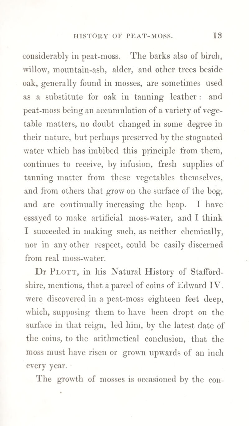 considerably in peat-moss. The barks also of birch, willow, mountain-ash, alder, and other trees beside oak, generally found in mosses, are sometimes used as a substitute for oak in tanning leather : and peat-moss being an accumulation of a variety of vege¬ table matters, no doubt changed in some degree in their nature, but perhaps preserved by the stagnated water which has imbibed this principle from them, continues to receive, by infusion, fresh supplies of tanning matter from these vegetables themselves, and from others that grow on the surface of the bog, and are continually increasing the heap. I have essayed to make artificial moss-water, and I think I succeeded in making such, as neither chemically, nor in any other respect, could be easily discerned from real moss-water. Dr Plott, in his Natural History of Stafford¬ shire, mentions, that a parcel of coins of Edward IV. were discovered in a peat-moss eighteen feet deep, which, supposing them to have been dropt on the surface in that reign, led him, by the latest date of the coins, to the arithmetical conclusion, that the moss must have risen or grown upwards of an inch every year. The growth of mosses is occasioned by the con-