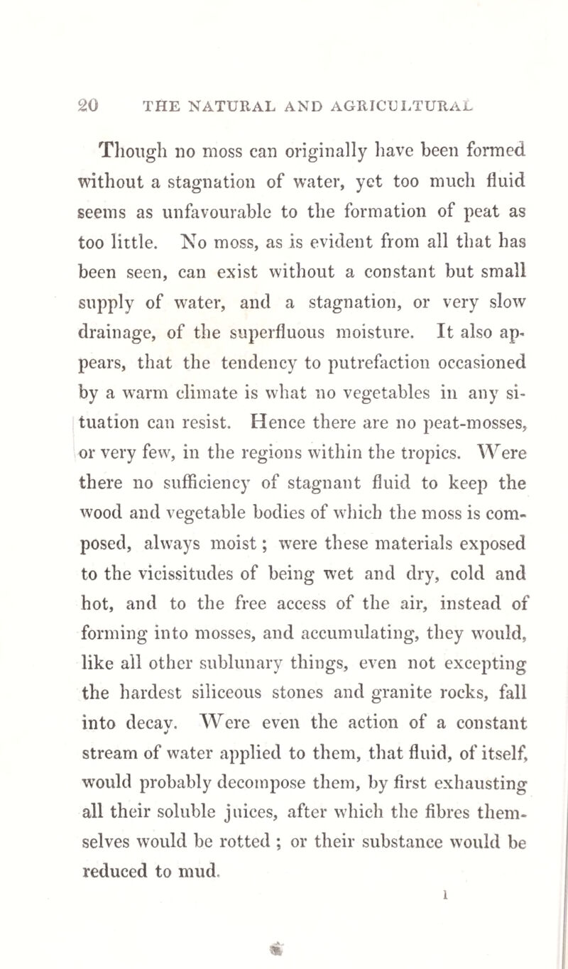 Though no moss can originally have been formed without a stagnation of water, yet too much fluid seems as unfavourable to the formation of peat as too little. No moss, as is evident from all that has been seen, can exist without a constant but small supply of water, and a stagnation, or very slow drainage, of the superfluous moisture. It also ap- pears, that the tendency to putrefaction occasioned by a warm climate is what no vegetables in any si¬ tuation can resist. Hence there are no peat-mosses, or very few, in the regions within the tropics. Were there no sufficiency of stagnant fluid to keep the wood and vegetable bodies of which the moss is com¬ posed, always moist; were these materials exposed to the vicissitudes of being wet and dry, cold and hot, and to the free access of the air, instead of forming into mosses, and accumulating, they would, like all other sublunary things, even not excepting the hardest siliceous stones and granite rocks, fall into decav. Were even the action of a constant stream of water applied to them, that fluid, of itself, would probably decompose them, by first exhausting all their soluble juices, after which the fibres them¬ selves would be rotted ; or their substance would be reduced to mud. 1