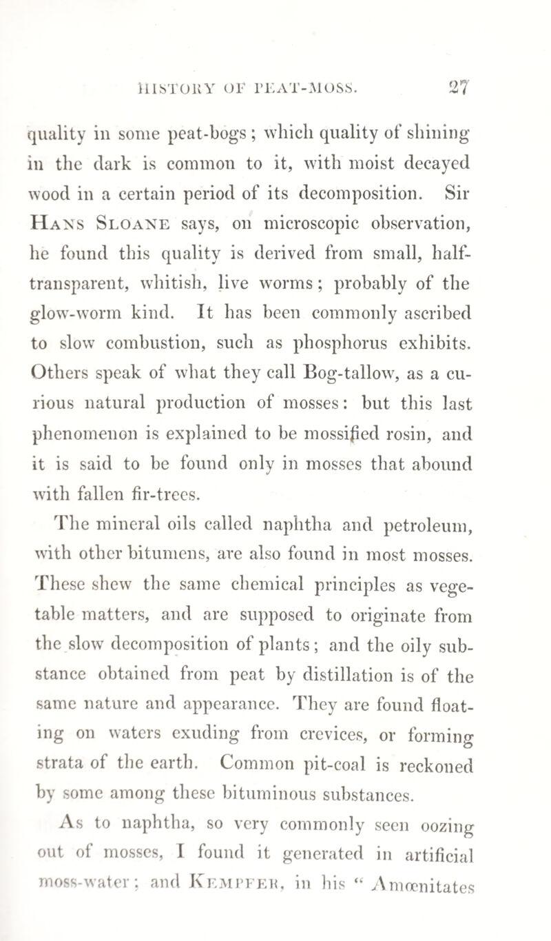 quality in some peat-bogs ; which quality of shining in the dark is common to it, with moist decayed wood in a certain period of its decomposition. Sir Hans Sloane says, on microscopic observation, he found this quality is derived from small, half¬ transparent, whitish, live worms ; probably of the glow-worm kind. It has been commonly ascribed to slow combustion, such as phosphorus exhibits. Others speak of what they call Bog-tallow, as a cu¬ rious natural production of mosses: but this last phenomenon is explained to be mossified rosin, and it is said to be found only in mosses that abound with fallen fir-trees. The mineral oils called naphtha and petroleum, with other bitumens, are also found in most mosses. These shew the same chemical principles as vege¬ table matters, and are supposed to originate from the slow decomposition of plants; and the oily sub¬ stance obtained from peat by distillation is of the same nature and appearance. They are found float¬ ing on waters exuding from crevices, or forming strata of the earth. Common pit-coal is reckoned by some among these bituminous substances. As to naphtha, so very commonly seen oozing out of mosses, I found it generated in artificial moss-water; and Kempfer, in his “ Amoenitates